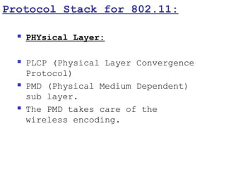 Protocol Stack for 802.11:

     PHYsical Layer:

     PLCP (Physical Layer Convergence
      Protocol)
     PMD (Physical Medium Dependent)
      sub layer.
     The PMD takes care of the
      wireless encoding.
 