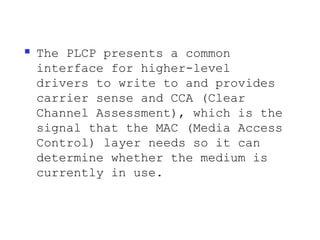    The PLCP presents a common
    interface for higher-level
    drivers to write to and provides
    carrier sense and CCA (Clear
    Channel Assessment), which is the
    signal that the MAC (Media Access
    Control) layer needs so it can
    determine whether the medium is
    currently in use.
 
