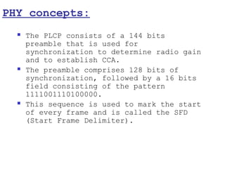 PHY concepts:
     The PLCP consists of a 144 bits
      preamble that is used for
      synchronization to determine radio gain
      and to establish CCA.
     The preamble comprises 128 bits of
      synchronization, followed by a 16 bits
      field consisting of the pattern
      1111001110100000.
     This sequence is used to mark the start
      of every frame and is called the SFD
      (Start Frame Delimiter).
 