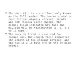    The next 48 bits are collectively known
    as the PLCP header. The header contains
    four fields: signal, service, length
    and HEC (header error check). The
    signal field indicates how fast the
    payload will be transmitted (1, 2, 5.5
    or 11 Mbps).
   The service field is reserved for
    future use. The length field indicates
    the length of the ensuing payload, and
    the HEC is a 16 bits CRC of the 48 bits
    header.
 