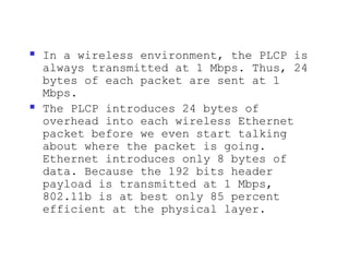    In a wireless environment, the PLCP is
    always transmitted at 1 Mbps. Thus, 24
    bytes of each packet are sent at 1
    Mbps.
   The PLCP introduces 24 bytes of
    overhead into each wireless Ethernet
    packet before we even start talking
    about where the packet is going.
    Ethernet introduces only 8 bytes of
    data. Because the 192 bits header
    payload is transmitted at 1 Mbps,
    802.11b is at best only 85 percent
    efficient at the physical layer.
 