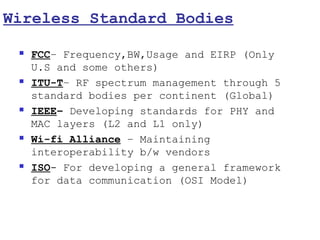 Wireless Standard Bodies

    FCC– Frequency,BW,Usage and EIRP (Only
     U.S and some others)
    ITU-T– RF spectrum management through 5
     standard bodies per continent (Global)
    IEEE– Developing standards for PHY and
     MAC layers (L2 and L1 only)
    Wi-fi Alliance – Maintaining
     interoperability b/w vendors
    ISO- For developing a general framework
     for data communication (OSI Model)
 