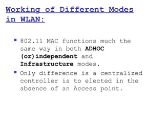 Working of Different Modes
in WLAN:

    802.11 MAC functions much the
     same way in both ADHOC
     (or)independent and
     Infrastructure modes.
    Only difference is a centralized
     controller is to elected in the
     absence of an Access point.
 