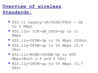 Overview of wireless
Standards:
    802.11 Legacy-IR/DSSS/FHSS - Up
     to 2 Mbps
    802.11b- CCK-HR_DSSS-Up to 11
     Mbps
    802.11a-OFDM-Up to 54 Mbps (5Ghz)
    802.11g-OFDM-up to 54 Mbps (2.4
     GHz)
    802.11n-MIMO-OFDMA-Up to 600
     Mbps(Both 2.4 and 5 GHz)
    802.11y-OFDM-up to 54 Mbps (3.7
     GHz)
 