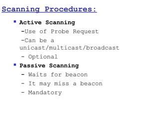 Scanning Procedures:
     Active Scanning
      -Use of Probe Request
      -Can be a
      unicast/multicast/broadcast
      - Optional
     Passive Scanning
      - Waits for beacon
      - It may miss a beacon
      - Mandatory
 