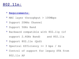 802.11n:
    Requirements:
    MAC layer throughput > 100Mbps
    Support 20MHz Channel
    Support 5GHz Band
    Backward compatible with 802.11g (if
     support 2.4GHz Band)    and 802.11a
    Support 802.11e (QoS)
    Spectral Efficiency >= 3 bps / Hz
    Control of support for legacy STA from
     802.11n AP
 