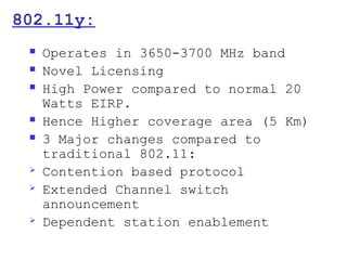 802.11y:
    Operates in 3650-3700 MHz band
    Novel Licensing
    High Power compared to normal 20
     Watts EIRP.
    Hence Higher coverage area (5 Km)
    3 Major changes compared to
     traditional 802.11:
    Contention based protocol
    Extended Channel switch
     announcement
    Dependent station enablement
 