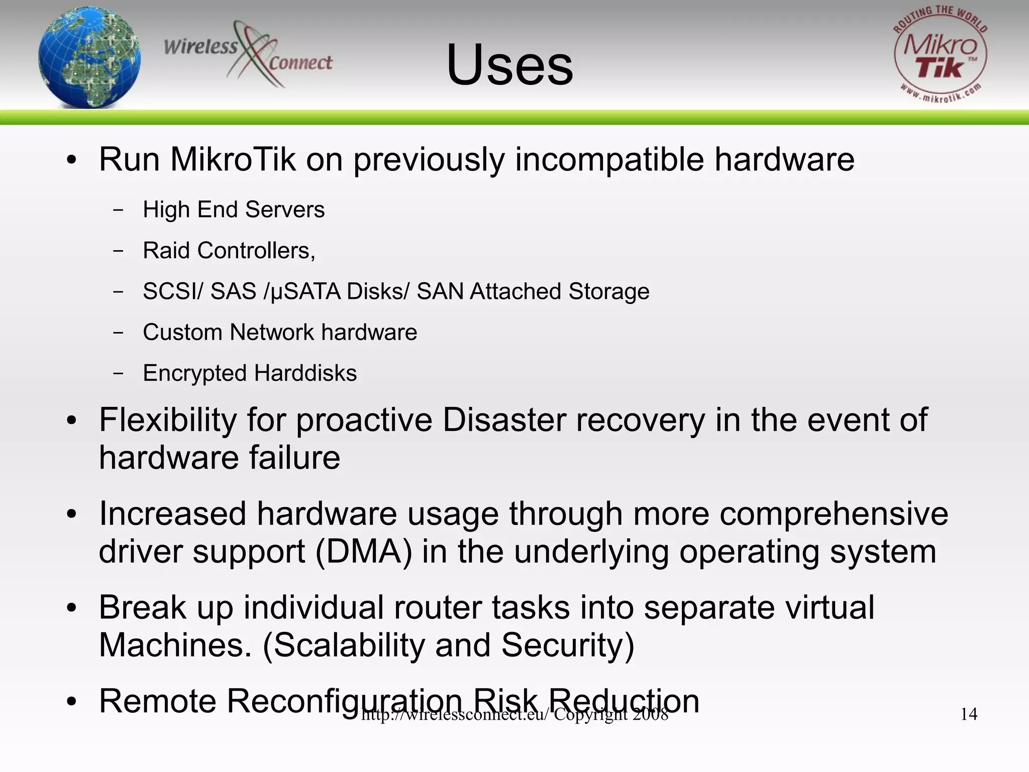 Uses
●

Run MikroTik on previously incompatible hardware
–
–

●

Custom Network hardware

–

●

SCSI/ SAS /μSATA Disks/ SAN Attached Storage

–

●

Raid Controllers,

–

●

High End Servers

Encrypted Harddisks

Flexibility for proactive Disaster recovery in the event of
hardware failure
Increased hardware usage through more comprehensive
driver support (DMA) in the underlying operating system
Break up individual router tasks into separate virtual
Machines. (Scalability and Security)
Remote Reconfiguration Risk Reduction
http://wirelessconnect.eu/ Copyright 2008

14

 