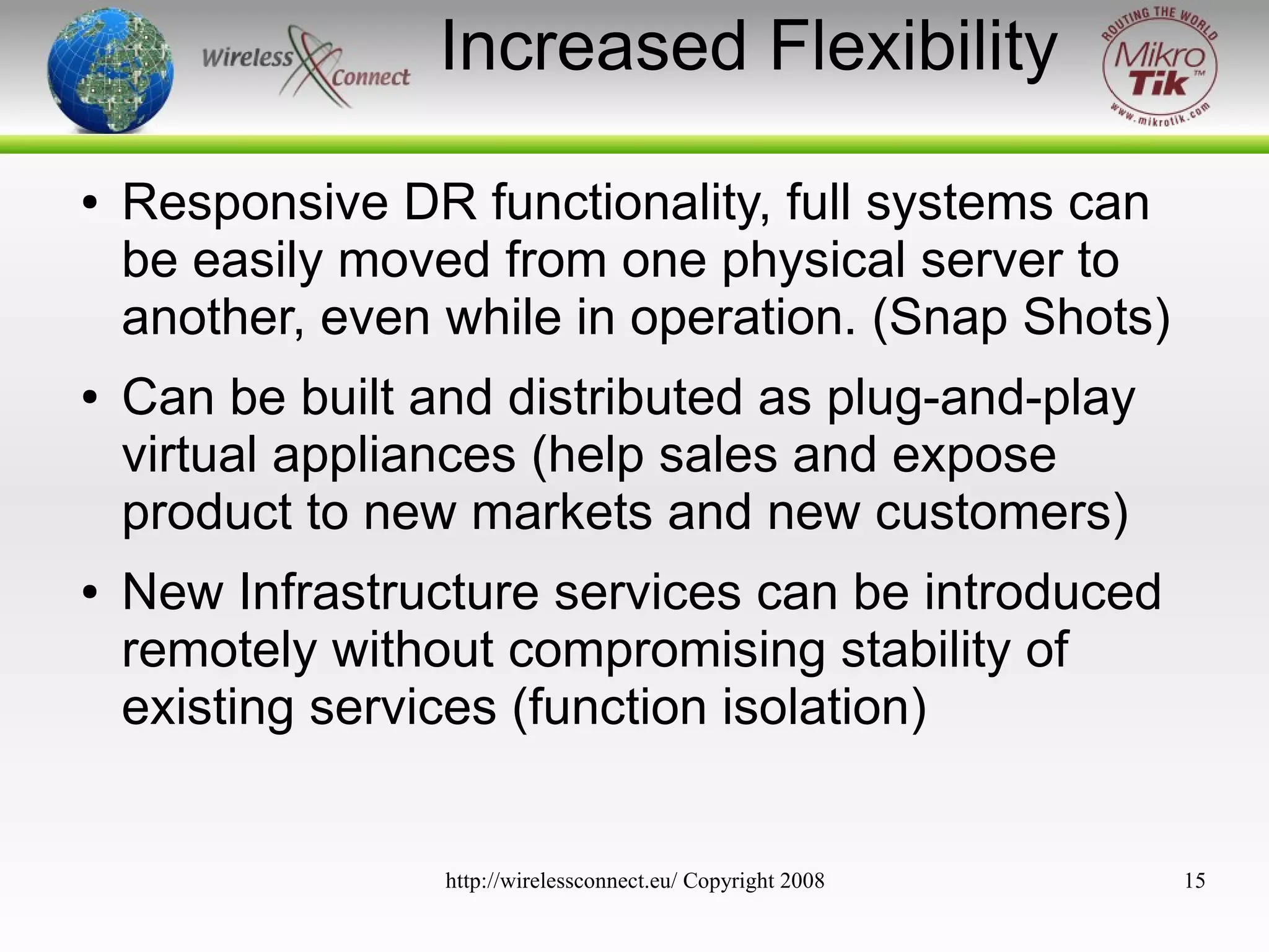 Increased Flexibility
●

●

●

Responsive DR functionality, full systems can
be easily moved from one physical server to
another, even while in operation. (Snap Shots)
Can be built and distributed as plug-and-play
virtual appliances (help sales and expose
product to new markets and new customers)
New Infrastructure services can be introduced
remotely without compromising stability of
existing services (function isolation)

http://wirelessconnect.eu/ Copyright 2008

15

 