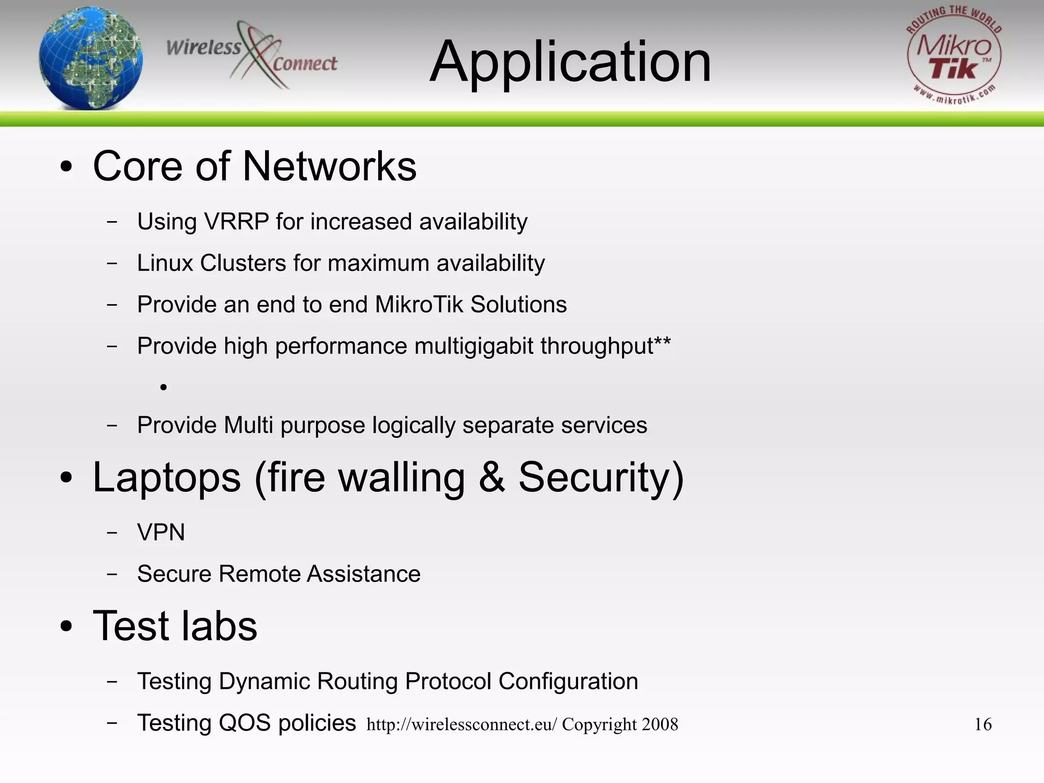 Application
●

Core of Networks
–

Using VRRP for increased availability

–

Linux Clusters for maximum availability

–

Provide an end to end MikroTik Solutions

–

Provide high performance multigigabit throughput**
●

–

●

Provide Multi purpose logically separate services

Laptops (fire walling & Security)
–
–

●

VPN
Secure Remote Assistance

Test labs
–

Testing Dynamic Routing Protocol Configuration

–

Testing QOS policies

http://wirelessconnect.eu/ Copyright 2008

16

 