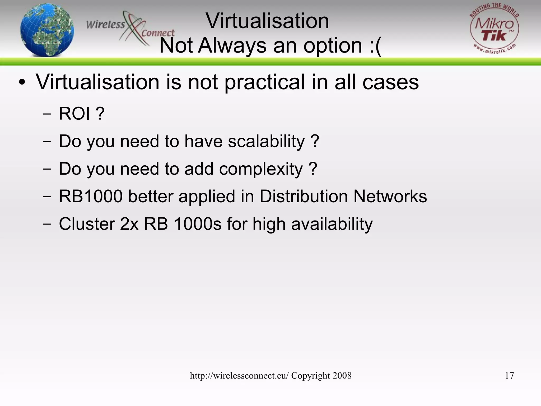 Virtualisation
Not Always an option :(
●

Virtualisation is not practical in all cases
–

ROI ?

–

Do you need to have scalability ?

–

Do you need to add complexity ?

–

RB1000 better applied in Distribution Networks

–

Cluster 2x RB 1000s for high availability

http://wirelessconnect.eu/ Copyright 2008

17

 