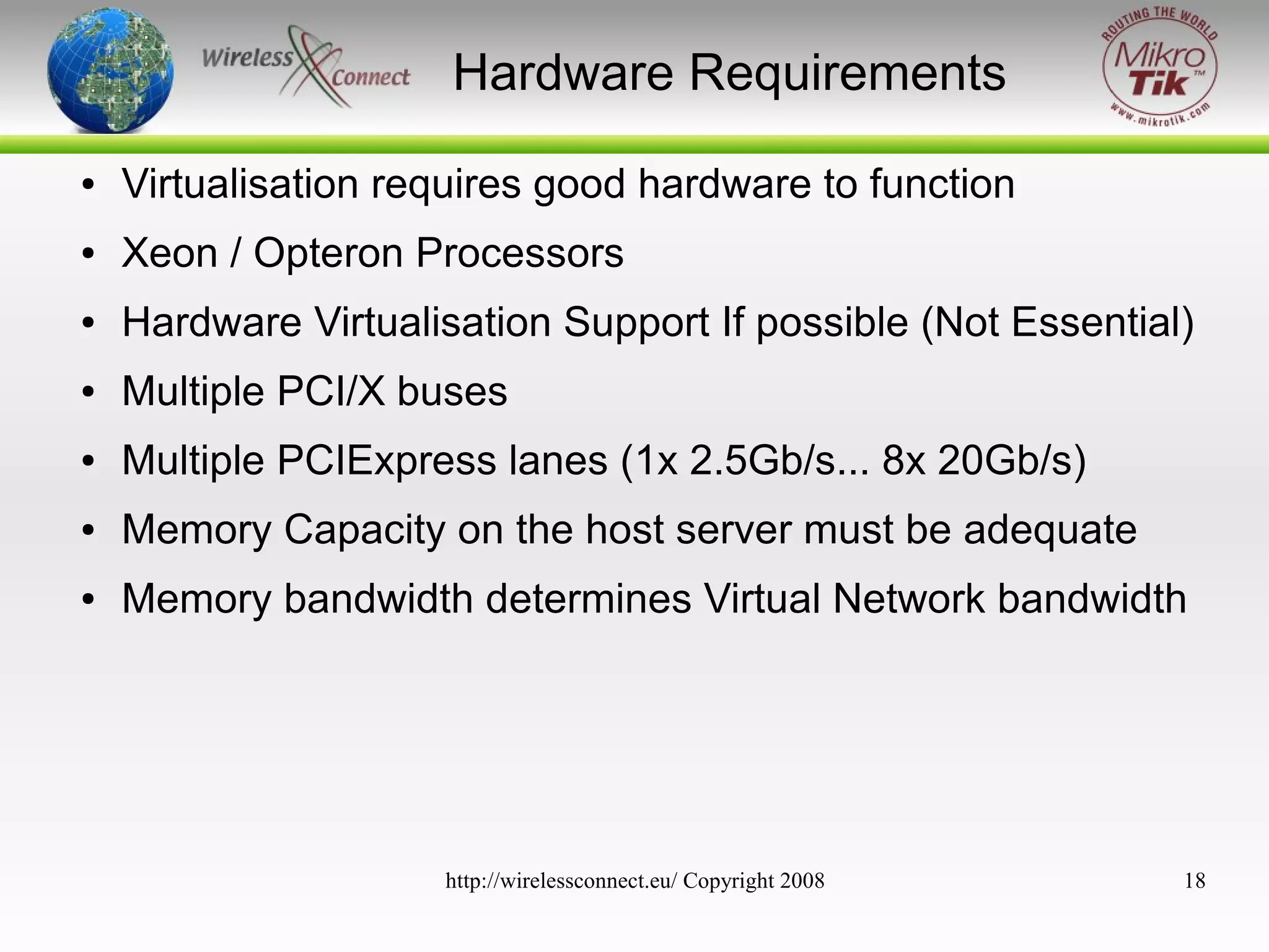 Hardware Requirements
●

Virtualisation requires good hardware to function

●

Xeon / Opteron Processors

●

Hardware Virtualisation Support If possible (Not Essential)

●

Multiple PCI/X buses

●

Multiple PCIExpress lanes (1x 2.5Gb/s... 8x 20Gb/s)

●

Memory Capacity on the host server must be adequate

●

Memory bandwidth determines Virtual Network bandwidth

http://wirelessconnect.eu/ Copyright 2008

18

 