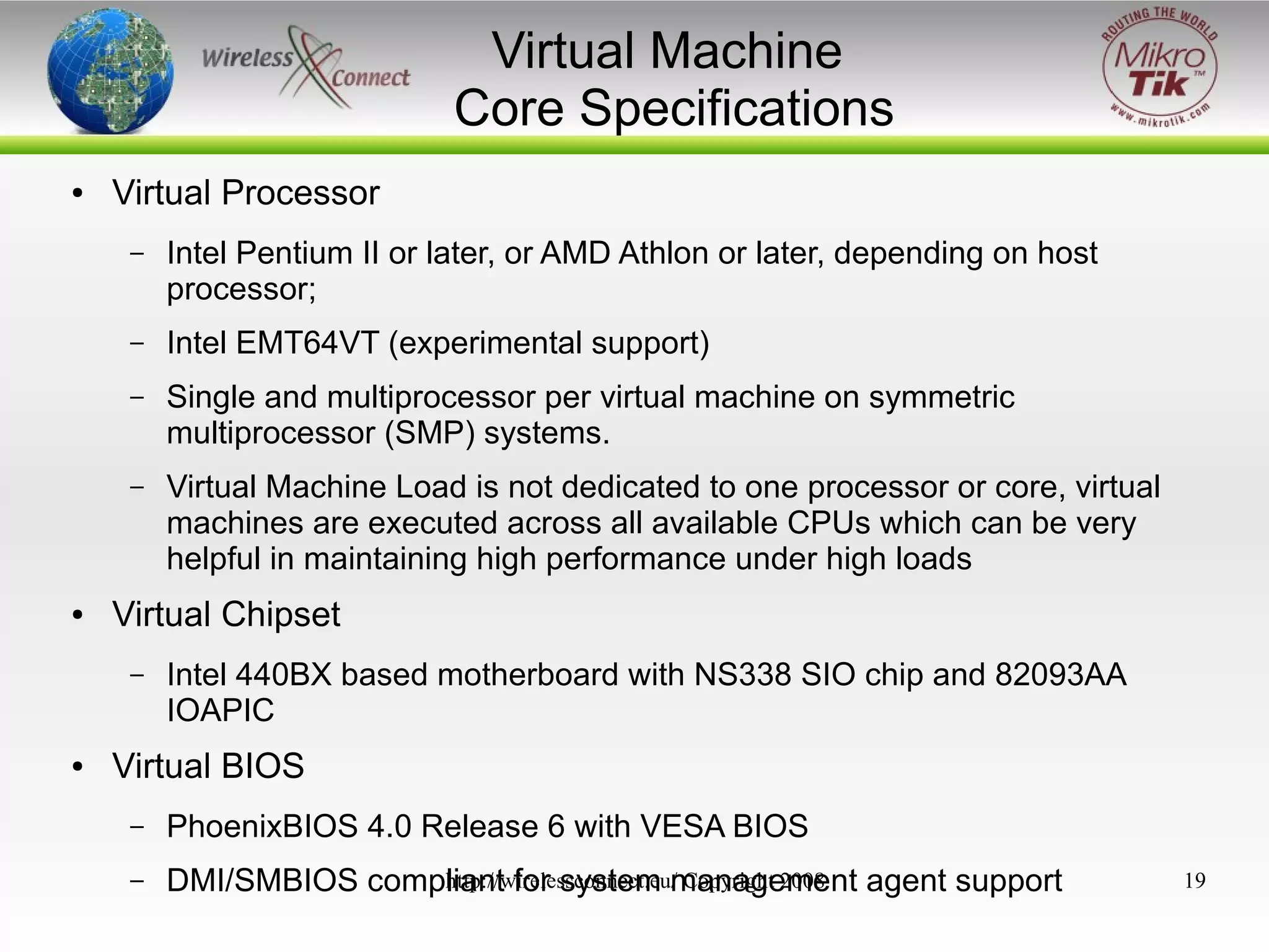 Virtual Machine
Core Specifications
●

Virtual Processor
–

–

Intel EMT64VT (experimental support)

–

Single and multiprocessor per virtual machine on symmetric
multiprocessor (SMP) systems.

–

●

Intel Pentium II or later, or AMD Athlon or later, depending on host
processor;

Virtual Machine Load is not dedicated to one processor or core, virtual
machines are executed across all available CPUs which can be very
helpful in maintaining high performance under high loads

Virtual Chipset
–

●

Intel 440BX based motherboard with NS338 SIO chip and 82093AA
IOAPIC

Virtual BIOS
–

PhoenixBIOS 4.0 Release 6 with VESA BIOS

–

http://wirelessconnect.eu/ Copyright 2008
DMI/SMBIOS compliant for system management agent support

19

 