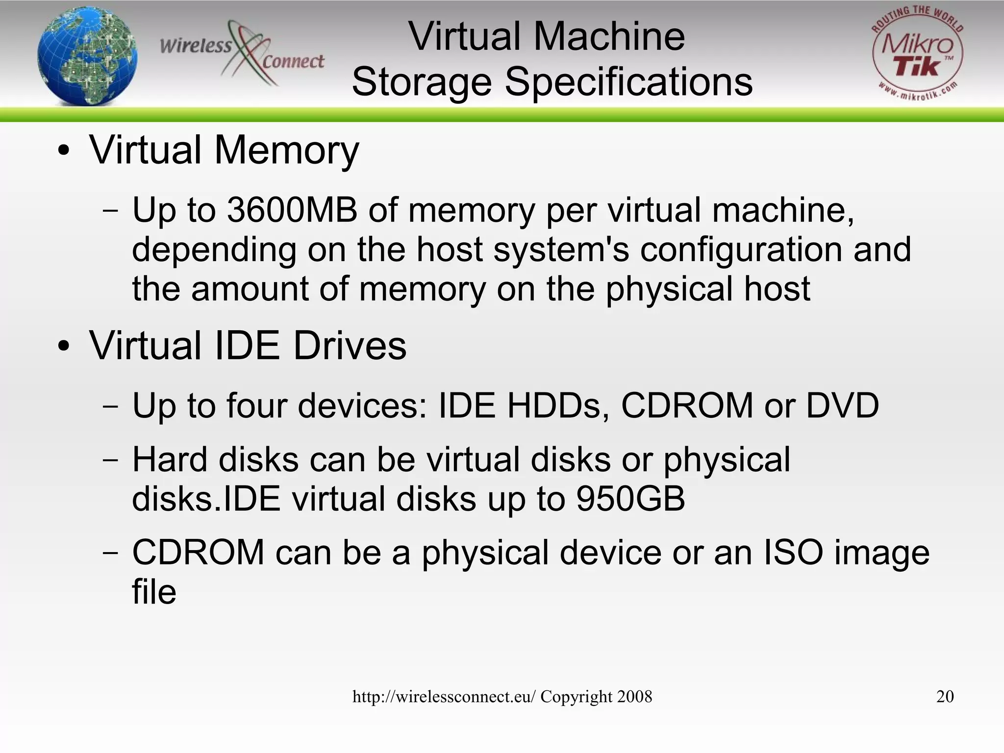 Virtual Machine
Storage Specifications
●

Virtual Memory
–

●

Up to 3600MB of memory per virtual machine,
depending on the host system's configuration and
the amount of memory on the physical host

Virtual IDE Drives
–

Up to four devices: IDE HDDs, CDROM or DVD

–

Hard disks can be virtual disks or physical
disks.IDE virtual disks up to 950GB

–

CDROM can be a physical device or an ISO image
file
http://wirelessconnect.eu/ Copyright 2008

20

 