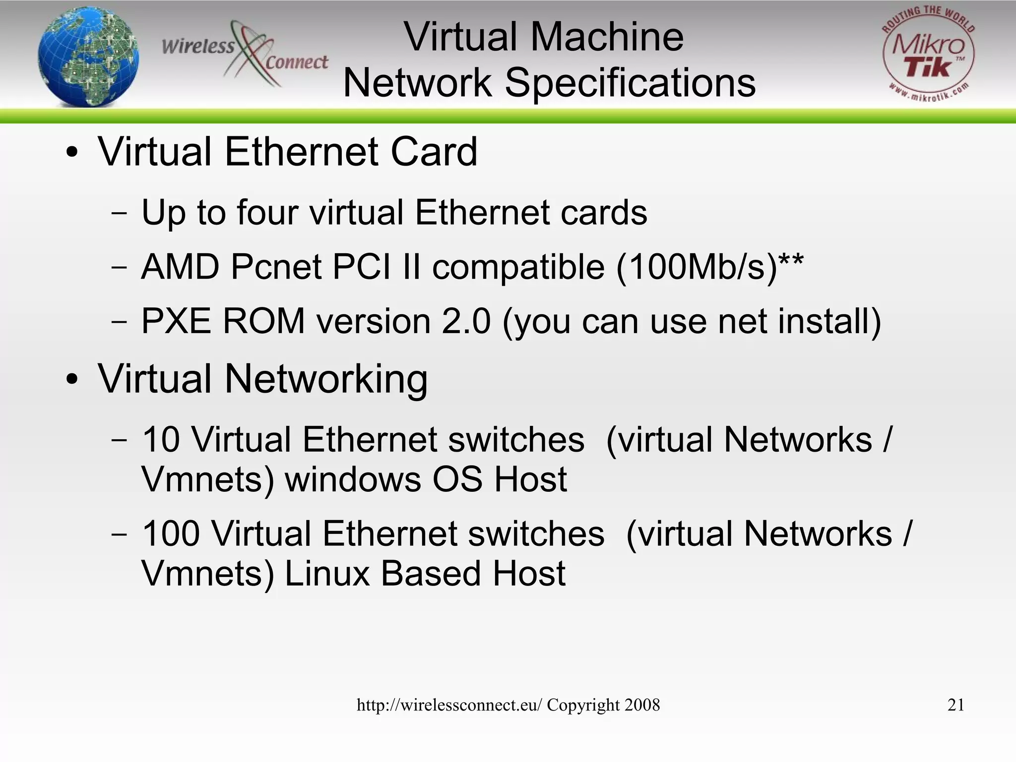Virtual Machine
Network Specifications
●

Virtual Ethernet Card
–
–

AMD Pcnet PCI II compatible (100Mb/s)**

–
●

Up to four virtual Ethernet cards
PXE ROM version 2.0 (you can use net install)

Virtual Networking
–

10 Virtual Ethernet switches (virtual Networks /
Vmnets) windows OS Host

–

100 Virtual Ethernet switches (virtual Networks /
Vmnets) Linux Based Host

http://wirelessconnect.eu/ Copyright 2008

21

 