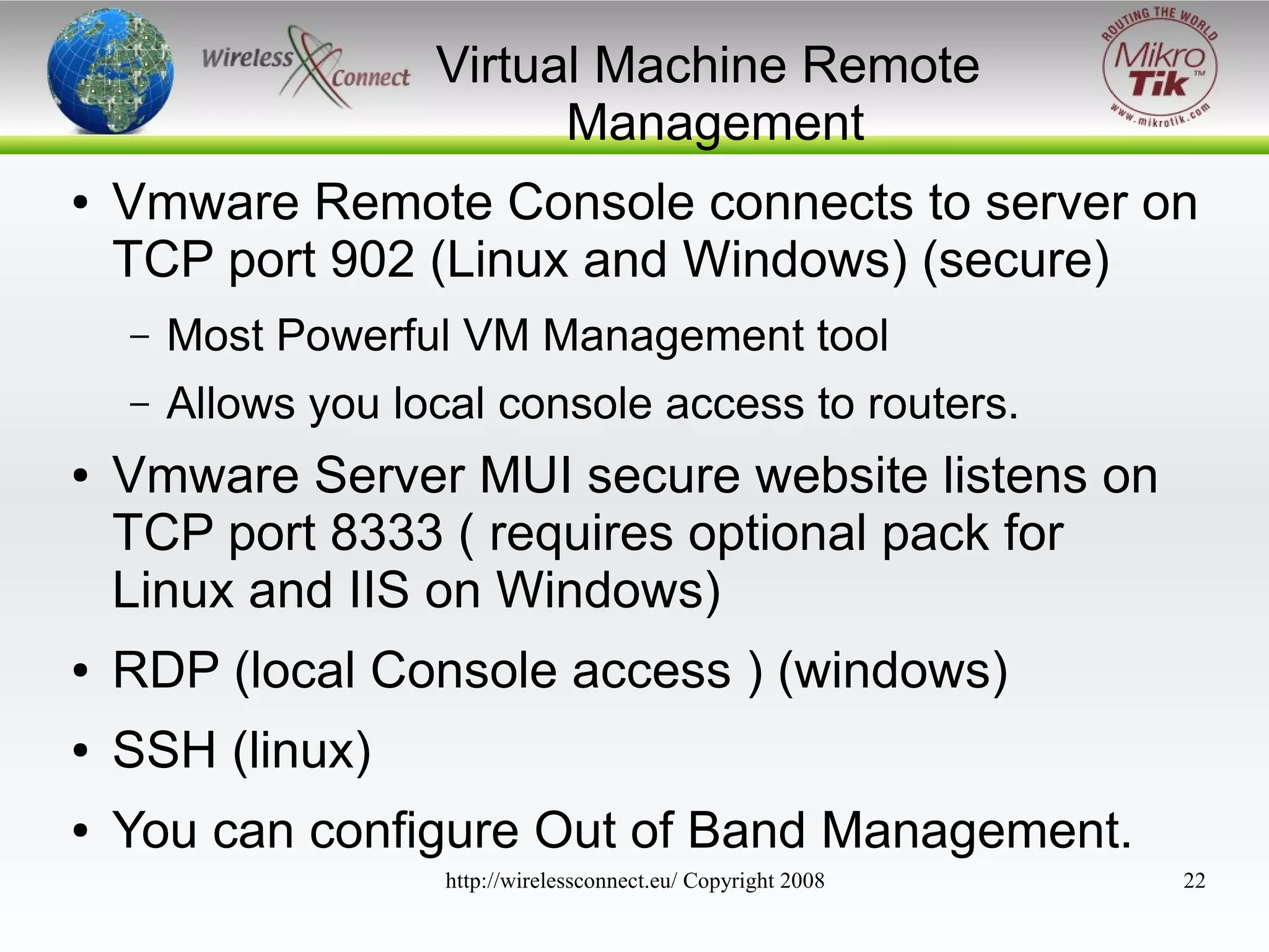 Virtual Machine Remote
Management
●

Vmware Remote Console connects to server on
TCP port 902 (Linux and Windows) (secure)
–
–

●

Most Powerful VM Management tool
Allows you local console access to routers.

Vmware Server MUI secure website listens on
TCP port 8333 ( requires optional pack for
Linux and IIS on Windows)

●

RDP (local Console access ) (windows)

●

SSH (linux)

●

You can configure Out of Band Management.
http://wirelessconnect.eu/ Copyright 2008

22

 