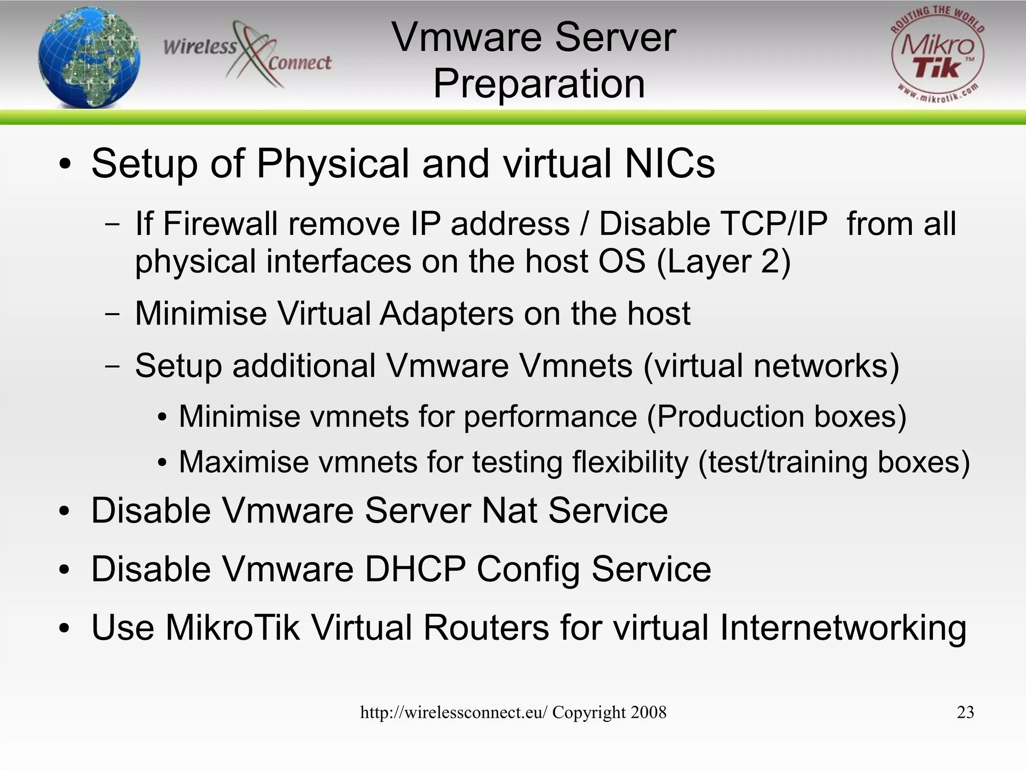 Vmware Server
Preparation
●

Setup of Physical and virtual NICs
–

If Firewall remove IP address / Disable TCP/IP from all
physical interfaces on the host OS (Layer 2)

–

Minimise Virtual Adapters on the host

–

Setup additional Vmware Vmnets (virtual networks)
●
●

Minimise vmnets for performance (Production boxes)
Maximise vmnets for testing flexibility (test/training boxes)

●

Disable Vmware Server Nat Service

●

Disable Vmware DHCP Config Service

●

Use MikroTik Virtual Routers for virtual Internetworking
http://wirelessconnect.eu/ Copyright 2008

23

 