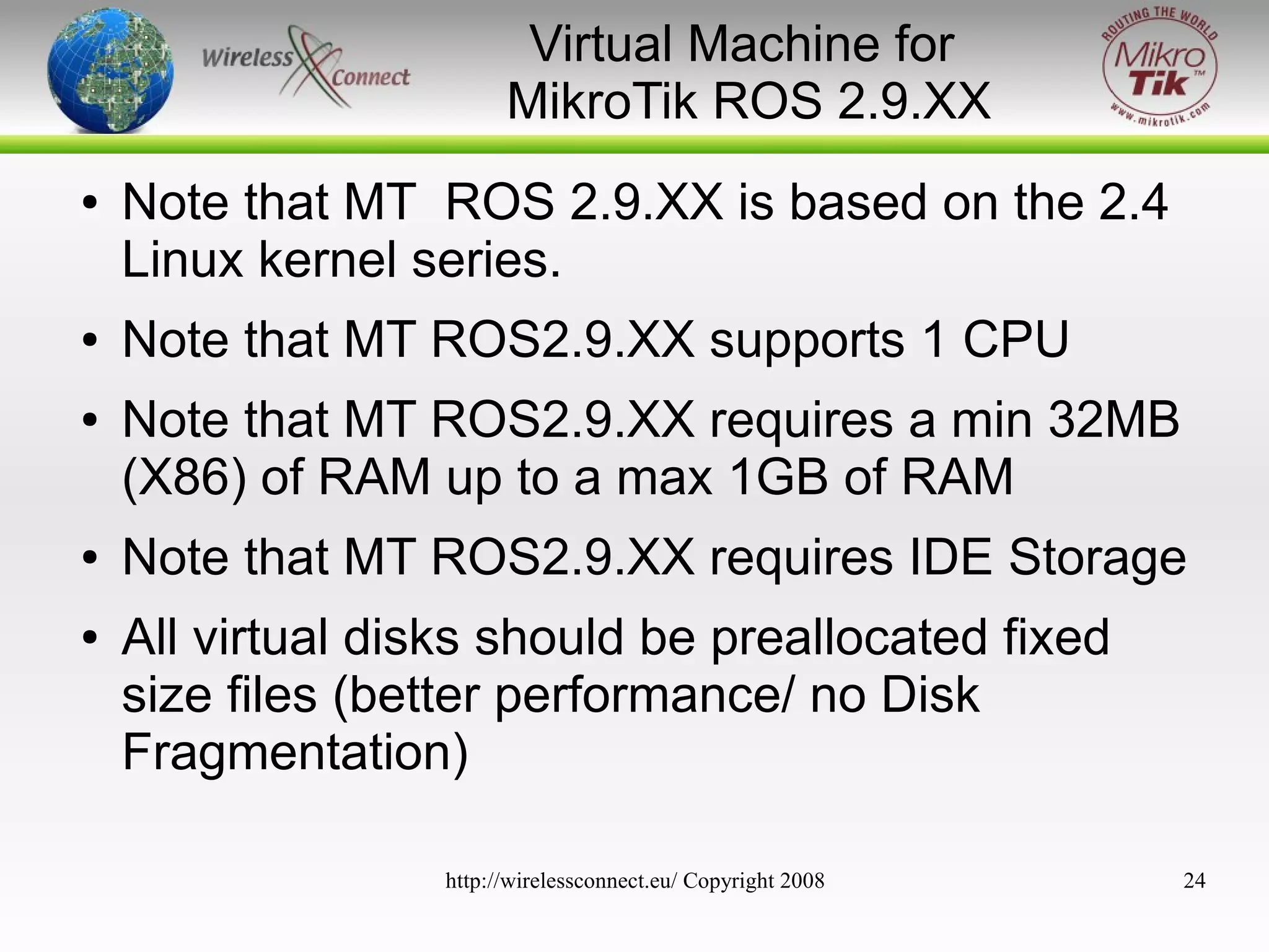 Virtual Machine for
MikroTik ROS 2.9.XX
●

●
●

●
●

Note that MT ROS 2.9.XX is based on the 2.4
Linux kernel series.
Note that MT ROS2.9.XX supports 1 CPU
Note that MT ROS2.9.XX requires a min 32MB
(X86) of RAM up to a max 1GB of RAM
Note that MT ROS2.9.XX requires IDE Storage
All virtual disks should be preallocated fixed
size files (better performance/ no Disk
Fragmentation)
http://wirelessconnect.eu/ Copyright 2008

24

 