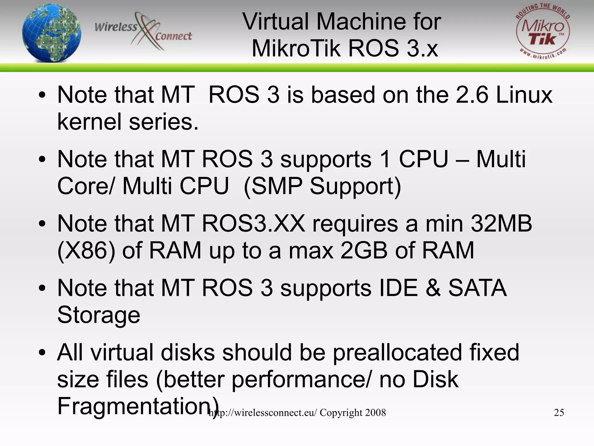 Virtual Machine for
MikroTik ROS 3.x
●

●

●

●

●

Note that MT ROS 3 is based on the 2.6 Linux
kernel series.
Note that MT ROS 3 supports 1 CPU – Multi
Core/ Multi CPU (SMP Support)
Note that MT ROS3.XX requires a min 32MB
(X86) of RAM up to a max 2GB of RAM
Note that MT ROS 3 supports IDE & SATA
Storage
All virtual disks should be preallocated fixed
size files (better performance/ no Disk
Fragmentation)
http://wirelessconnect.eu/ Copyright 2008

25

 