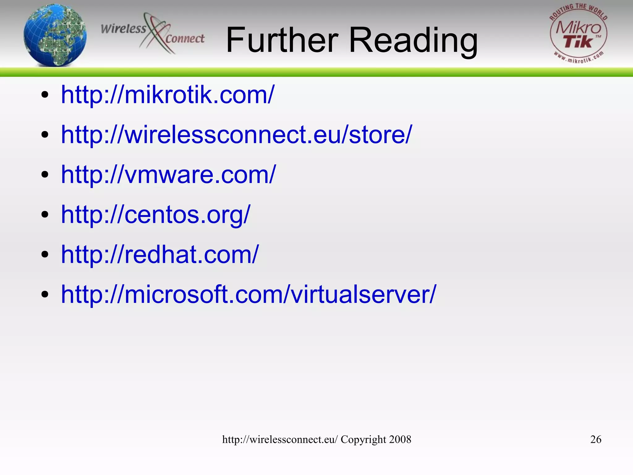 Further Reading
●

http://mikrotik.com/

●

http://wirelessconnect.eu/store/

●

http://vmware.com/

●

http://centos.org/

●

http://redhat.com/

●

http://microsoft.com/virtualserver/

http://wirelessconnect.eu/ Copyright 2008

26

 