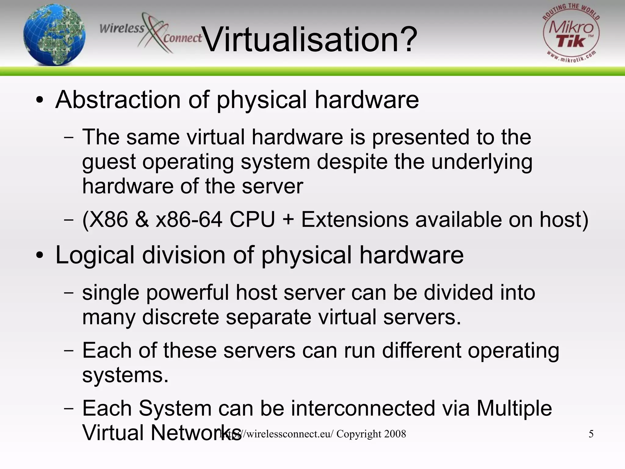 Virtualisation?
●

Abstraction of physical hardware
–

–
●

The same virtual hardware is presented to the
guest operating system despite the underlying
hardware of the server
(X86 & x86-64 CPU + Extensions available on host)

Logical division of physical hardware
–

single powerful host server can be divided into
many discrete separate virtual servers.

–

Each of these servers can run different operating
systems.

–

Each System can be interconnected via Multiple
http://wirelessconnect.eu/ Copyright 2008
Virtual Networks

5

 