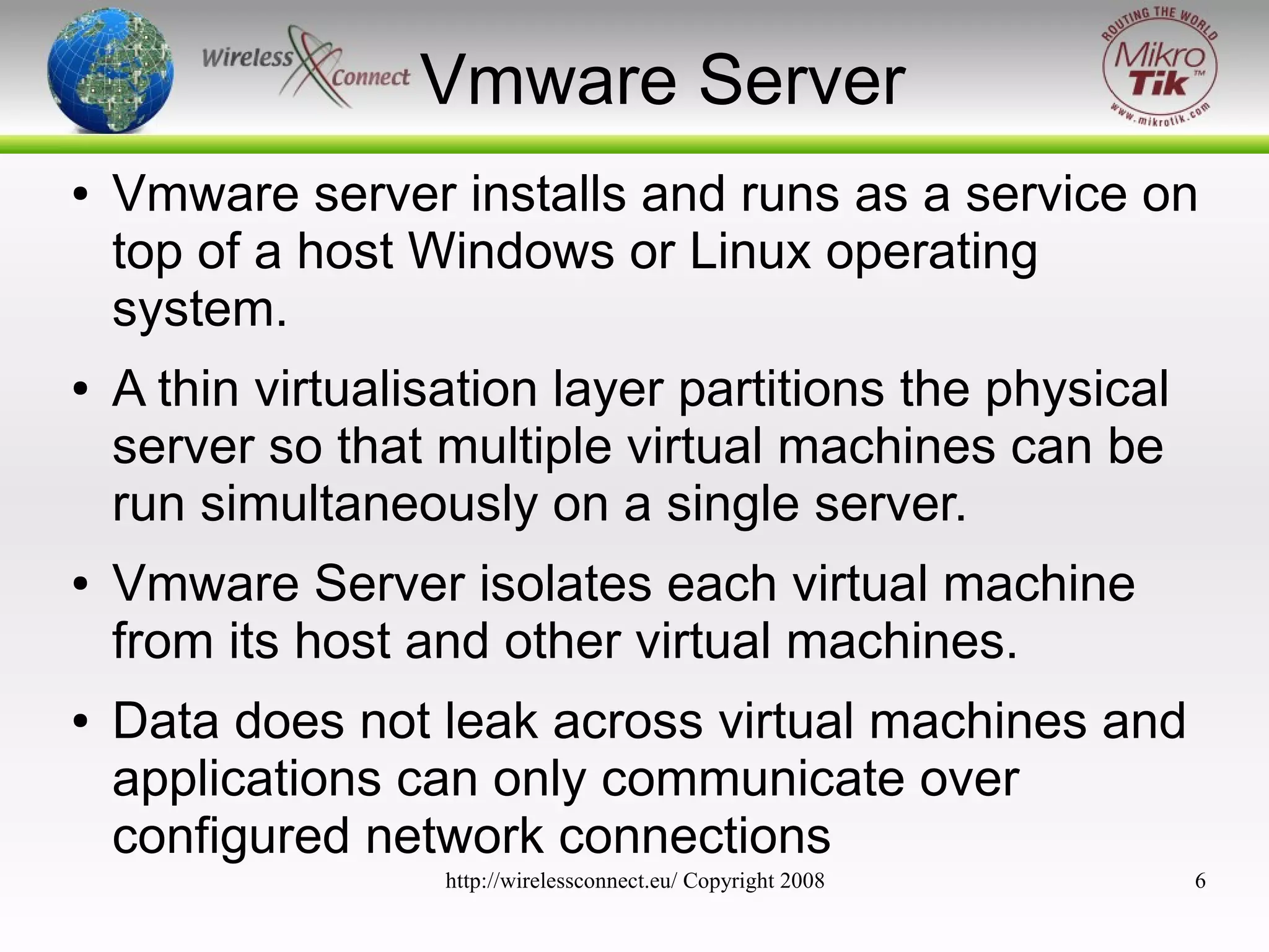 Vmware Server
●

●

●

●

Vmware server installs and runs as a service on
top of a host Windows or Linux operating
system.
A thin virtualisation layer partitions the physical
server so that multiple virtual machines can be
run simultaneously on a single server.
Vmware Server isolates each virtual machine
from its host and other virtual machines.
Data does not leak across virtual machines and
applications can only communicate over
configured network connections
http://wirelessconnect.eu/ Copyright 2008

6

 