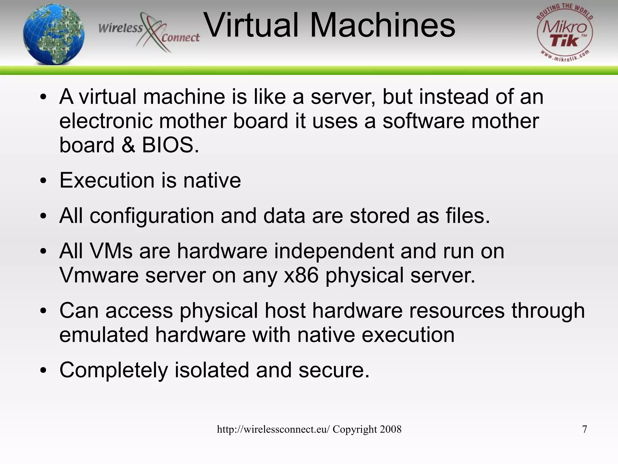 Virtual Machines
●

A virtual machine is like a server, but instead of an
electronic mother board it uses a software mother
board & BIOS.

●

Execution is native

●

All configuration and data are stored as files.

●

●

●

All VMs are hardware independent and run on
Vmware server on any x86 physical server.
Can access physical host hardware resources through
emulated hardware with native execution
Completely isolated and secure.
http://wirelessconnect.eu/ Copyright 2008

7

 
