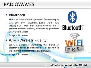 RADIOWAVES
• Bluetooth
This is an open wireless protocol for exchanging
data over short distances (using short radio
waves) from fixed and mobile devices. It can
connect several devices, overcoming problems
of synchronization.
Range :- 10 meters
• Wi-Fi (Wireless Fidelity)
Wi-Fi, is a popular technology that allows an
electronic device to exchange data or connect to
the internet wirelessly using radio waves.
Range :- 35 meters
Wireless connects the World
 