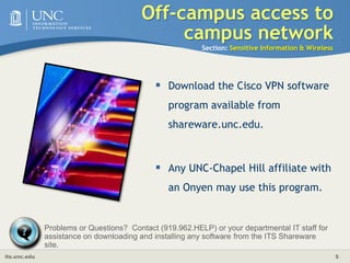 Off-campus access to campus networkSection: Sensitive Information & WirelessIf you are off-campus and you need to connect to campus, use VPN software to establish a secure and encrypted data connection to campus.
