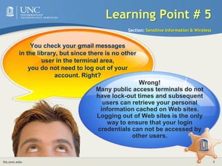 Learning Point # 4Section: Sensitive Information & WirelessYou stop by Starbucks and realize that you need to email an urgent report to your supervisor. Even though you have your laptop with you, it is better to wait until you are in your office to send an email to your supervisor. Right?Right!Wi-Fi hotspots, such as wireless connections in coffeehouses, are a common location for criminals to  sniff wireless traffic. If you must use a wireless connection to connect to campus, use encryption provided by VPN software. 