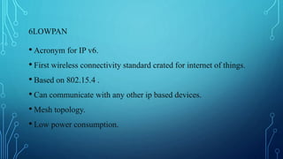 6LOWPAN
• Acronym for IP v6.
• First wireless connectivity standard crated for internet of things.
• Based on 802.15.4 .
• Can communicate with any other ip based devices.
• Mesh topology.
• Low power consumption.
 