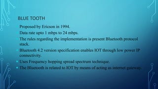 BLUE TOOTH
 Proposed by Ericson in 1994.
 Data rate upto 1 mbps to 24 mbps.
 The rules regarding the implementation is present Bluetooth protocol
stack.
 Bluetooth 4.2 version specification enables IOT through low power IP
connectivity.
 Uses Frequency hopping spread spectrum technique.
 The Bluetooth is related to IOT by means of acting as internet gateway.
 