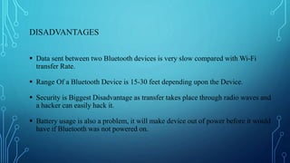 DISADVANTAGES
 Data sent between two Bluetooth devices is very slow compared with Wi-Fi
transfer Rate.
 Range Of a Bluetooth Device is 15-30 feet depending upon the Device.
 Security is Biggest Disadvantage as transfer takes place through radio waves and
a hacker can easily hack it.
 Battery usage is also a problem, it will make device out of power before it would
have if Bluetooth was not powered on.
 