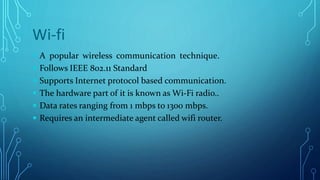 Wi-fi
 A popular wireless communication technique.
 Follows IEEE 802.11 Standard
 Supports Internet protocol based communication.
 The hardware part of it is known as Wi-Fi radio..
 Data rates ranging from 1 mbps to 1300 mbps.
 Requires an intermediate agent called wifi router.
 