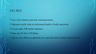 ZIG BEE
• Low cost wireless network communication .
• Operates world wide at unlicensed bands of radio spectrum.
• Covers upto 100 meters distance.
• Data rate 0f 20 to 250 Kbps .
• Zig bee pro offers an optional new and innovative feature Green power.
 