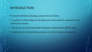 INTRODUCTION
• Coined by British technology pioneer Kevin Ashton.
• A system in which objects in the physical world could be connected to the
Internet by sensors.
• The power of connecting Radio-Frequency Identification (RFID) tags.
• A popular term for describing scenarios in which Internet connectivity.
 
