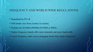 FREQUENCYAND WORLD WIDE REGULATIONS
• Regulated by ITU-R.
• ISM bands vary from country to country.
• Popular are 433MHz,868MHz,915MHz,2.4MHz.
• Higher frequency bands offer more channels and more bandwidth.
• Lower frequency radio waves propagate better than higher frequency.
 