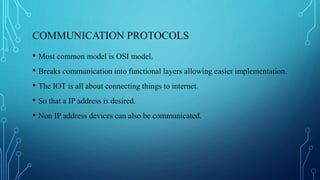 COMMUNICATION PROTOCOLS
• Most common model is OSI model.
• Breaks communication into functional layers allowing easier implementation.
• The IOT is all about connecting things to internet.
• So that a IP address is desired.
• Non IP address devices can also be communicated.
 