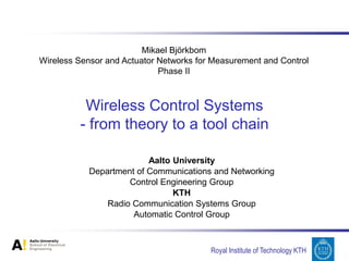 Mikael Björkbom
Wireless Sensor and Actuator Networks for Measurement and Control
                             Phase II



          Wireless Control Systems
         - from theory to a tool chain

                          Aalto University
            Department of Communications and Networking
                     Control Engineering Group
                                KTH
                Radio Communication Systems Group
                      Automatic Control Group



                                         Royal Institute of Technology KTH
 