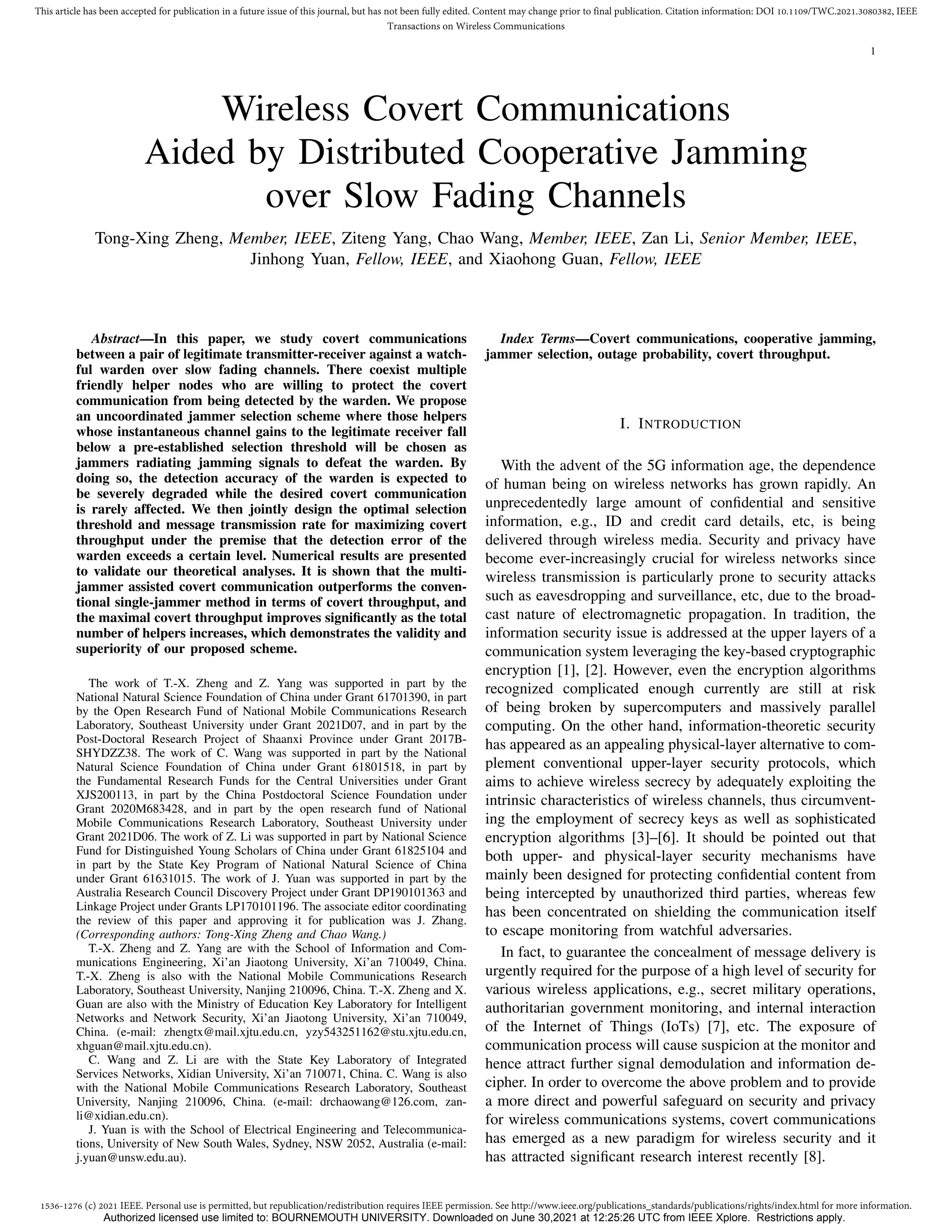 1536-1276 (c) 2021 IEEE. Personal use is permitted, but republication/redistribution requires IEEE permission. See http://www.ieee.org/publications_standards/publications/rights/index.html for more information.
This article has been accepted for publication in a future issue of this journal, but has not been fully edited. Content may change prior to final publication. Citation information: DOI 10.1109/TWC.2021.3080382, IEEE
Transactions on Wireless Communications
1
Wireless Covert Communications
Aided by Distributed Cooperative Jamming
over Slow Fading Channels
Tong-Xing Zheng, Member, IEEE, Ziteng Yang, Chao Wang, Member, IEEE, Zan Li, Senior Member, IEEE,
Jinhong Yuan, Fellow, IEEE, and Xiaohong Guan, Fellow, IEEE
Abstract—In this paper, we study covert communications
between a pair of legitimate transmitter-receiver against a watch-
ful warden over slow fading channels. There coexist multiple
friendly helper nodes who are willing to protect the covert
communication from being detected by the warden. We propose
an uncoordinated jammer selection scheme where those helpers
whose instantaneous channel gains to the legitimate receiver fall
below a pre-established selection threshold will be chosen as
jammers radiating jamming signals to defeat the warden. By
doing so, the detection accuracy of the warden is expected to
be severely degraded while the desired covert communication
is rarely affected. We then jointly design the optimal selection
threshold and message transmission rate for maximizing covert
throughput under the premise that the detection error of the
warden exceeds a certain level. Numerical results are presented
to validate our theoretical analyses. It is shown that the multi-
jammer assisted covert communication outperforms the conven-
tional single-jammer method in terms of covert throughput, and
the maximal covert throughput improves significantly as the total
number of helpers increases, which demonstrates the validity and
superiority of our proposed scheme.
The work of T.-X. Zheng and Z. Yang was supported in part by the
National Natural Science Foundation of China under Grant 61701390, in part
by the Open Research Fund of National Mobile Communications Research
Laboratory, Southeast University under Grant 2021D07, and in part by the
Post-Doctoral Research Project of Shaanxi Province under Grant 2017B-
SHYDZZ38. The work of C. Wang was supported in part by the National
Natural Science Foundation of China under Grant 61801518, in part by
the Fundamental Research Funds for the Central Universities under Grant
XJS200113, in part by the China Postdoctoral Science Foundation under
Grant 2020M683428, and in part by the open research fund of National
Mobile Communications Research Laboratory, Southeast University under
Grant 2021D06. The work of Z. Li was supported in part by National Science
Fund for Distinguished Young Scholars of China under Grant 61825104 and
in part by the State Key Program of National Natural Science of China
under Grant 61631015. The work of J. Yuan was supported in part by the
Australia Research Council Discovery Project under Grant DP190101363 and
Linkage Project under Grants LP170101196. The associate editor coordinating
the review of this paper and approving it for publication was J. Zhang.
(Corresponding authors: Tong-Xing Zheng and Chao Wang.)
T.-X. Zheng and Z. Yang are with the School of Information and Com-
munications Engineering, Xi’an Jiaotong University, Xi’an 710049, China.
T.-X. Zheng is also with the National Mobile Communications Research
Laboratory, Southeast University, Nanjing 210096, China. T.-X. Zheng and X.
Guan are also with the Ministry of Education Key Laboratory for Intelligent
Networks and Network Security, Xi’an Jiaotong University, Xi’an 710049,
China. (e-mail: zhengtx@mail.xjtu.edu.cn, yzy543251162@stu.xjtu.edu.cn,
xhguan@mail.xjtu.edu.cn).
C. Wang and Z. Li are with the State Key Laboratory of Integrated
Services Networks, Xidian University, Xi’an 710071, China. C. Wang is also
with the National Mobile Communications Research Laboratory, Southeast
University, Nanjing 210096, China. (e-mail: drchaowang@126.com, zan-
li@xidian.edu.cn).
J. Yuan is with the School of Electrical Engineering and Telecommunica-
tions, University of New South Wales, Sydney, NSW 2052, Australia (e-mail:
j.yuan@unsw.edu.au).
Index Terms—Covert communications, cooperative jamming,
jammer selection, outage probability, covert throughput.
I. INTRODUCTION
With the advent of the 5G information age, the dependence
of human being on wireless networks has grown rapidly. An
unprecedentedly large amount of confidential and sensitive
information, e.g., ID and credit card details, etc, is being
delivered through wireless media. Security and privacy have
become ever-increasingly crucial for wireless networks since
wireless transmission is particularly prone to security attacks
such as eavesdropping and surveillance, etc, due to the broad-
cast nature of electromagnetic propagation. In tradition, the
information security issue is addressed at the upper layers of a
communication system leveraging the key-based cryptographic
encryption [1], [2]. However, even the encryption algorithms
recognized complicated enough currently are still at risk
of being broken by supercomputers and massively parallel
computing. On the other hand, information-theoretic security
has appeared as an appealing physical-layer alternative to com-
plement conventional upper-layer security protocols, which
aims to achieve wireless secrecy by adequately exploiting the
intrinsic characteristics of wireless channels, thus circumvent-
ing the employment of secrecy keys as well as sophisticated
encryption algorithms [3]–[6]. It should be pointed out that
both upper- and physical-layer security mechanisms have
mainly been designed for protecting confidential content from
being intercepted by unauthorized third parties, whereas few
has been concentrated on shielding the communication itself
to escape monitoring from watchful adversaries.
In fact, to guarantee the concealment of message delivery is
urgently required for the purpose of a high level of security for
various wireless applications, e.g., secret military operations,
authoritarian government monitoring, and internal interaction
of the Internet of Things (IoTs) [7], etc. The exposure of
communication process will cause suspicion at the monitor and
hence attract further signal demodulation and information de-
cipher. In order to overcome the above problem and to provide
a more direct and powerful safeguard on security and privacy
for wireless communications systems, covert communications
has emerged as a new paradigm for wireless security and it
has attracted significant research interest recently [8].
Authorized licensed use limited to: BOURNEMOUTH UNIVERSITY. Downloaded on June 30,2021 at 12:25:26 UTC from IEEE Xplore. Restrictions apply.
 