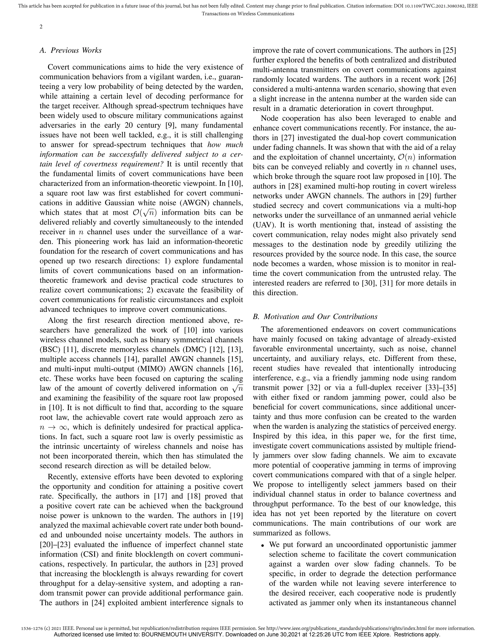 1536-1276 (c) 2021 IEEE. Personal use is permitted, but republication/redistribution requires IEEE permission. See http://www.ieee.org/publications_standards/publications/rights/index.html for more information.
This article has been accepted for publication in a future issue of this journal, but has not been fully edited. Content may change prior to final publication. Citation information: DOI 10.1109/TWC.2021.3080382, IEEE
Transactions on Wireless Communications
2
A. Previous Works
Covert communications aims to hide the very existence of
communication behaviors from a vigilant warden, i.e., guaran-
teeing a very low probability of being detected by the warden,
while attaining a certain level of decoding performance for
the target receiver. Although spread-spectrum techniques have
been widely used to obscure military communications against
adversaries in the early 20 century [9], many fundamental
issues have not been well tackled, e.g., it is still challenging
to answer for spread-spectrum techniques that how much
information can be successfully delivered subject to a cer-
tain level of covertness requirement? It is until recently that
the fundamental limits of covert communications have been
characterized from an information-theoretic viewpoint. In [10],
a square root law was first established for covert communi-
cations in additive Gaussian white noise (AWGN) channels,
which states that at most O(
√
n) information bits can be
delivered reliably and covertly simultaneously to the intended
receiver in n channel uses under the surveillance of a war-
den. This pioneering work has laid an information-theoretic
foundation for the research of covert communications and has
opened up two research directions: 1) explore fundamental
limits of covert communications based on an information-
theoretic framework and devise practical code structures to
realize covert communications; 2) excavate the feasibility of
covert communications for realistic circumstances and exploit
advanced techniques to improve covert communications.
Along the first research direction mentioned above, re-
searchers have generalized the work of [10] into various
wireless channel models, such as binary symmetrical channels
(BSC) [11], discrete memoryless channels (DMC) [12], [13],
multiple access channels [14], parallel AWGN channels [15],
and multi-input multi-output (MIMO) AWGN channels [16],
etc. These works have been focused on capturing the scaling
law of the amount of covertly delivered information on
√
n
and examining the feasibility of the square root law proposed
in [10]. It is not difficult to find that, according to the square
root law, the achievable covert rate would approach zero as
n → ∞, which is definitely undesired for practical applica-
tions. In fact, such a square root law is overly pessimistic as
the intrinsic uncertainty of wireless channels and noise has
not been incorporated therein, which then has stimulated the
second research direction as will be detailed below.
Recently, extensive efforts have been devoted to exploring
the opportunity and condition for attaining a positive covert
rate. Specifically, the authors in [17] and [18] proved that
a positive covert rate can be achieved when the background
noise power is unknown to the warden. The authors in [19]
analyzed the maximal achievable covert rate under both bound-
ed and unbounded noise uncertainty models. The authors in
[20]–[23] evaluated the influence of imperfect channel state
information (CSI) and finite blocklength on covert communi-
cations, respectively. In particular, the authors in [23] proved
that increasing the blocklength is always rewarding for covert
throughput for a delay-sensitive system, and adopting a ran-
dom transmit power can provide additional performance gain.
The authors in [24] exploited ambient interference signals to
improve the rate of covert communications. The authors in [25]
further explored the benefits of both centralized and distributed
multi-antenna transmitters on covert communications against
randomly located wardens. The authors in a recent work [26]
considered a multi-antenna warden scenario, showing that even
a slight increase in the antenna number at the warden side can
result in a dramatic deterioration in covert throughput.
Node cooperation has also been leveraged to enable and
enhance covert communications recently. For instance, the au-
thors in [27] investigated the dual-hop covert communication
under fading channels. It was shown that with the aid of a relay
and the exploitation of channel uncertainty, O(n) information
bits can be conveyed reliably and covertly in n channel uses,
which broke through the square root law proposed in [10]. The
authors in [28] examined multi-hop routing in covert wireless
networks under AWGN channels. The authors in [29] further
studied secrecy and covert communications via a multi-hop
networks under the surveillance of an unmanned aerial vehicle
(UAV). It is worth mentioning that, instead of assisting the
covert communication, relay nodes might also privately send
messages to the destination node by greedily utilizing the
resources provided by the source node. In this case, the source
node becomes a warden, whose mission is to monitor in real-
time the covert communication from the untrusted relay. The
interested readers are referred to [30], [31] for more details in
this direction.
B. Motivation and Our Contributions
The aforementioned endeavors on covert communications
have mainly focused on taking advantage of already-existed
favorable environmental uncertainty, such as noise, channel
uncertainty, and auxiliary relays, etc. Different from these,
recent studies have revealed that intentionally introducing
interference, e.g., via a friendly jamming node using random
transmit power [32] or via a full-duplex receiver [33]–[35]
with either fixed or random jamming power, could also be
beneficial for covert communications, since additional uncer-
tainty and thus more confusion can be created to the warden
when the warden is analyzing the statistics of perceived energy.
Inspired by this idea, in this paper we, for the first time,
investigate covert communications assisted by multiple friend-
ly jammers over slow fading channels. We aim to excavate
more potential of cooperative jamming in terms of improving
covert communications compared with that of a single helper.
We propose to intelligently select jammers based on their
individual channel status in order to balance covertness and
throughput performance. To the best of our knowledge, this
idea has not yet been reported by the literature on covert
communications. The main contributions of our work are
summarized as follows.
• We put forward an uncoordinated opportunistic jammer
selection scheme to facilitate the covert communication
against a warden over slow fading channels. To be
specific, in order to degrade the detection performance
of the warden while not leaving severe interference to
the desired receiver, each cooperative node is prudently
activated as jammer only when its instantaneous channel
Authorized licensed use limited to: BOURNEMOUTH UNIVERSITY. Downloaded on June 30,2021 at 12:25:26 UTC from IEEE Xplore. Restrictions apply.
 