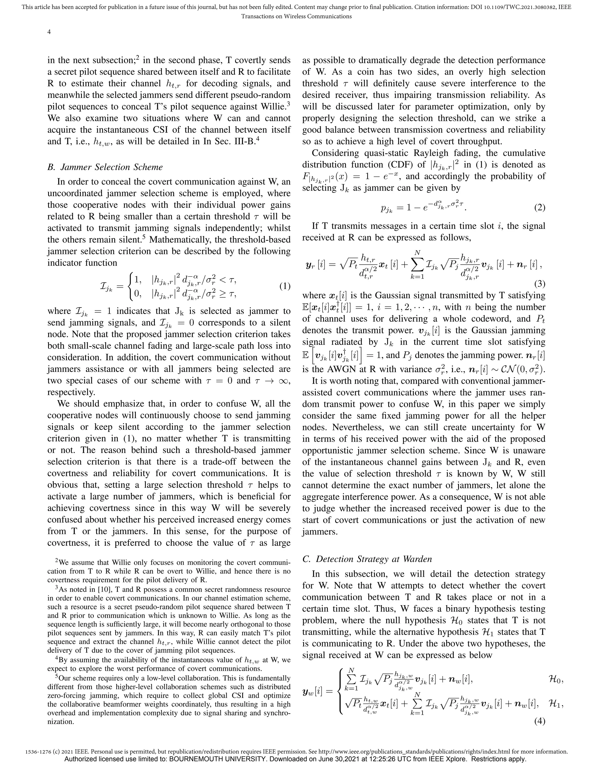 1536-1276 (c) 2021 IEEE. Personal use is permitted, but republication/redistribution requires IEEE permission. See http://www.ieee.org/publications_standards/publications/rights/index.html for more information.
This article has been accepted for publication in a future issue of this journal, but has not been fully edited. Content may change prior to final publication. Citation information: DOI 10.1109/TWC.2021.3080382, IEEE
Transactions on Wireless Communications
4
in the next subsection;2
in the second phase, T covertly sends
a secret pilot sequence shared between itself and R to facilitate
R to estimate their channel ht,r for decoding signals, and
meanwhile the selected jammers send different pseudo-random
pilot sequences to conceal T’s pilot sequence against Willie.3
We also examine two situations where W can and cannot
acquire the instantaneous CSI of the channel between itself
and T, i.e., ht,w, as will be detailed in In Sec. III-B.4
B. Jammer Selection Scheme
In order to conceal the covert communication against W, an
uncoordinated jammer selection scheme is employed, where
those cooperative nodes with their individual power gains
related to R being smaller than a certain threshold τ will be
activated to transmit jamming signals independently; whilst
the others remain silent.5
Mathematically, the threshold-based
jammer selection criterion can be described by the following
indicator function
Ijk
=
(
1, |hjk,r|
2
d−α
jk,r/σ2
r  τ,
0, |hjk,r|
2
d−α
jk,r/σ2
r ≥ τ,
(1)
where Ijk
= 1 indicates that Jk is selected as jammer to
send jamming signals, and Ijk
= 0 corresponds to a silent
node. Note that the proposed jammer selection criterion takes
both small-scale channel fading and large-scale path loss into
consideration. In addition, the covert communication without
jammers assistance or with all jammers being selected are
two special cases of our scheme with τ = 0 and τ → ∞,
respectively.
We should emphasize that, in order to confuse W, all the
cooperative nodes will continuously choose to send jamming
signals or keep silent according to the jammer selection
criterion given in (1), no matter whether T is transmitting
or not. The reason behind such a threshold-based jammer
selection criterion is that there is a trade-off between the
covertness and reliability for covert communications. It is
obvious that, setting a large selection threshold τ helps to
activate a large number of jammers, which is beneficial for
achieving covertness since in this way W will be severely
confused about whether his perceived increased energy comes
from T or the jammers. In this sense, for the purpose of
covertness, it is preferred to choose the value of τ as large
2We assume that Willie only focuses on monitoring the covert communi-
cation from T to R while R can be overt to Willie, and hence there is no
covertness requirement for the pilot delivery of R.
3As noted in [10], T and R possess a common secret randomness resource
in order to enable covert communications. In our channel estimation scheme,
such a resource is a secret pseudo-random pilot sequence shared between T
and R prior to communication which is unknown to Willie. As long as the
sequence length is sufficiently large, it will become nearly orthogonal to those
pilot sequences sent by jammers. In this way, R can easily match T’s pilot
sequence and extract the channel ht,r, while Willie cannot detect the pilot
delivery of T due to the cover of jamming pilot sequences.
4By assuming the availability of the instantaneous value of ht,w at W, we
expect to explore the worst performance of covert communications.
5Our scheme requires only a low-level collaboration. This is fundamentally
different from those higher-level collaboration schemes such as distributed
zero-forcing jamming, which require to collect global CSI and optimize
the collaborative beamformer weights coordinately, thus resulting in a high
overhead and implementation complexity due to signal sharing and synchro-
nization.
as possible to dramatically degrade the detection performance
of W. As a coin has two sides, an overly high selection
threshold τ will definitely cause severe interference to the
desired receiver, thus impairing transmission reliability. As
will be discussed later for parameter optimization, only by
properly designing the selection threshold, can we strike a
good balance between transmission covertness and reliability
so as to achieve a high level of covert throughput.
Considering quasi-static Rayleigh fading, the cumulative
distribution function (CDF) of |hjk,r|2
in (1) is denoted as
F|hjk,r|2 (x) = 1 − e−x
, and accordingly the probability of
selecting Jk as jammer can be given by
pjk
= 1 − e−dα
jk,rσ2
r τ
. (2)
If T transmits messages in a certain time slot i, the signal
received at R can be expressed as follows,
yr [i] =
p
Pt
ht,r
d
α/2
t,r
xt [i] +
N
X
k=1
Ijk
p
Pj
hjk,r
d
α/2
jk,r
vjk
[i] + nr [i] ,
(3)
where xt[i] is the Gaussian signal transmitted by T satisfying
E[xt[i]x†
t [i]] = 1, i = 1, 2, · · · , n, with n being the number
of channel uses for delivering a whole codeword, and Pt
denotes the transmit power. vjk
[i] is the Gaussian jamming
signal radiated by Jk in the current time slot satisfying
E
h
vjk
[i]v†
jk
[i]
i
= 1, and Pj denotes the jamming power. nr[i]
is the AWGN at R with variance σ2
r , i.e., nr[i] ∼ CN(0, σ2
r ).
It is worth noting that, compared with conventional jammer-
assisted covert communications where the jammer uses ran-
dom transmit power to confuse W, in this paper we simply
consider the same fixed jamming power for all the helper
nodes. Nevertheless, we can still create uncertainty for W
in terms of his received power with the aid of the proposed
opportunistic jammer selection scheme. Since W is unaware
of the instantaneous channel gains between Jk and R, even
the value of selection threshold τ is known by W, W still
cannot determine the exact number of jammers, let alone the
aggregate interference power. As a consequence, W is not able
to judge whether the increased received power is due to the
start of covert communications or just the activation of new
jammers.
C. Detection Strategy at Warden
In this subsection, we will detail the detection strategy
for W. Note that W attempts to detect whether the covert
communication between T and R takes place or not in a
certain time slot. Thus, W faces a binary hypothesis testing
problem, where the null hypothesis H0 states that T is not
transmitting, while the alternative hypothesis H1 states that T
is communicating to R. Under the above two hypotheses, the
signal received at W can be expressed as below
yw[i] =







N
P
k=1
Ijk
p
Pj
hjk,w
d
α/2
jk,w
vjk
[i] + nw[i], H0,
√
Pt
ht,w
d
α/2
t,w
xt[i] +
N
P
k=1
Ijk
p
Pj
hjk,w
d
α/2
jk,w
vjk
[i] + nw[i], H1,
(4)
Authorized licensed use limited to: BOURNEMOUTH UNIVERSITY. Downloaded on June 30,2021 at 12:25:26 UTC from IEEE Xplore. Restrictions apply.
 