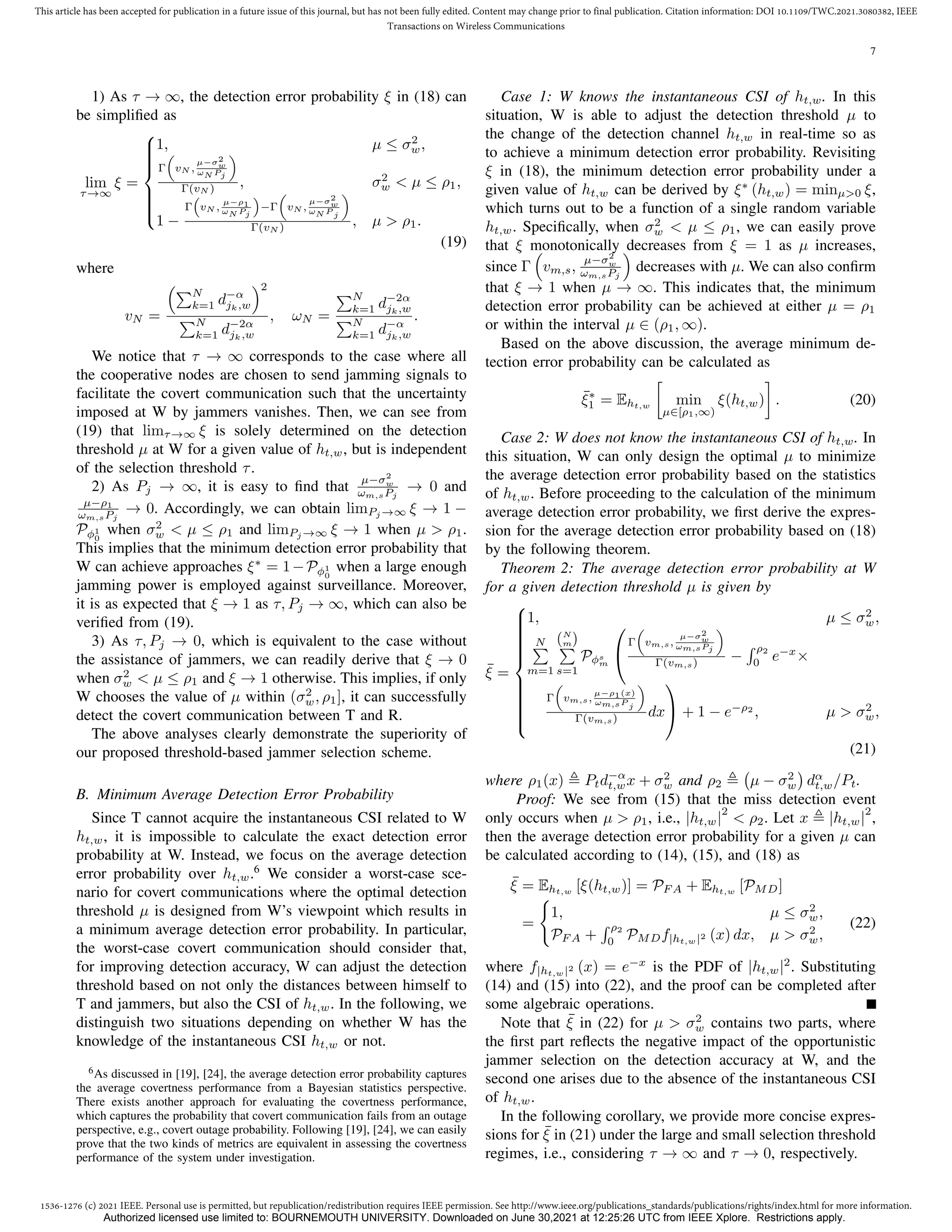 1536-1276 (c) 2021 IEEE. Personal use is permitted, but republication/redistribution requires IEEE permission. See http://www.ieee.org/publications_standards/publications/rights/index.html for more information.
This article has been accepted for publication in a future issue of this journal, but has not been fully edited. Content may change prior to final publication. Citation information: DOI 10.1109/TWC.2021.3080382, IEEE
Transactions on Wireless Communications
7
1) As τ → ∞, the detection error probability ξ in (18) can
be simplified as
lim
τ→∞
ξ =











1, µ ≤ σ2
w,
Γ

vN ,
µ−σ2
w
ωN Pj

Γ(vN ) , σ2
w  µ ≤ ρ1,
1 −
Γ

vN ,
µ−ρ1
ωN Pj

−Γ

vN ,
µ−σ2
w
ωN P j

Γ(vN ) , µ  ρ1.
(19)
where
vN =
PN
k=1 d−α
jk,w
2
PN
k=1 d−2α
jk,w
, ωN =
PN
k=1 d−2α
jk,w
PN
k=1 d−α
jk,w
.
We notice that τ → ∞ corresponds to the case where all
the cooperative nodes are chosen to send jamming signals to
facilitate the covert communication such that the uncertainty
imposed at W by jammers vanishes. Then, we can see from
(19) that limτ→∞ ξ is solely determined on the detection
threshold µ at W for a given value of ht,w, but is independent
of the selection threshold τ.
2) As Pj → ∞, it is easy to find that
µ−σ2
w
ωm,sPj
→ 0 and
µ−ρ1
ωm,sPj
→ 0. Accordingly, we can obtain limPj →∞ ξ → 1 −
Pφ1
0
when σ2
w  µ ≤ ρ1 and limPj →∞ ξ → 1 when µ  ρ1.
This implies that the minimum detection error probability that
W can achieve approaches ξ∗
= 1−Pφ1
0
when a large enough
jamming power is employed against surveillance. Moreover,
it is as expected that ξ → 1 as τ, Pj → ∞, which can also be
verified from (19).
3) As τ, Pj → 0, which is equivalent to the case without
the assistance of jammers, we can readily derive that ξ → 0
when σ2
w  µ ≤ ρ1 and ξ → 1 otherwise. This implies, if only
W chooses the value of µ within (σ2
w, ρ1], it can successfully
detect the covert communication between T and R.
The above analyses clearly demonstrate the superiority of
our proposed threshold-based jammer selection scheme.
B. Minimum Average Detection Error Probability
Since T cannot acquire the instantaneous CSI related to W
ht,w, it is impossible to calculate the exact detection error
probability at W. Instead, we focus on the average detection
error probability over ht,w.6
We consider a worst-case sce-
nario for covert communications where the optimal detection
threshold µ is designed from W’s viewpoint which results in
a minimum average detection error probability. In particular,
the worst-case covert communication should consider that,
for improving detection accuracy, W can adjust the detection
threshold based on not only the distances between himself to
T and jammers, but also the CSI of ht,w. In the following, we
distinguish two situations depending on whether W has the
knowledge of the instantaneous CSI ht,w or not.
6As discussed in [19], [24], the average detection error probability captures
the average covertness performance from a Bayesian statistics perspective.
There exists another approach for evaluating the covertness performance,
which captures the probability that covert communication fails from an outage
perspective, e.g., covert outage probability. Following [19], [24], we can easily
prove that the two kinds of metrics are equivalent in assessing the covertness
performance of the system under investigation.
Case 1: W knows the instantaneous CSI of ht,w. In this
situation, W is able to adjust the detection threshold µ to
the change of the detection channel ht,w in real-time so as
to achieve a minimum detection error probability. Revisiting
ξ in (18), the minimum detection error probability under a
given value of ht,w can be derived by ξ∗
(ht,w) = minµ0 ξ,
which turns out to be a function of a single random variable
ht,w. Specifically, when σ2
w  µ ≤ ρ1, we can easily prove
that ξ monotonically decreases from ξ = 1 as µ increases,
since Γ

vm,s,
µ−σ2
w
ωm,sPj

decreases with µ. We can also confirm
that ξ → 1 when µ → ∞. This indicates that, the minimum
detection error probability can be achieved at either µ = ρ1
or within the interval µ ∈ (ρ1, ∞).
Based on the above discussion, the average minimum de-
tection error probability can be calculated as
¯
ξ∗
1 = Eht,w

min
µ∈[ρ1,∞)
ξ(ht,w)

. (20)
Case 2: W does not know the instantaneous CSI of ht,w. In
this situation, W can only design the optimal µ to minimize
the average detection error probability based on the statistics
of ht,w. Before proceeding to the calculation of the minimum
average detection error probability, we first derive the expres-
sion for the average detection error probability based on (18)
by the following theorem.
Theorem 2: The average detection error probability at W
for a given detection threshold µ is given by
¯
ξ =



















1, µ ≤ σ2
w,
N
P
m=1
(N
m)
P
s=1
Pφs
m


Γ

vm,s,
µ−σ2
w
ωm,sPj

Γ(vm,s) −
R ρ2
0
e−x
×
Γ

vm,s,
µ−ρ1(x)
ωm,sP j

Γ(vm,s) dx

 + 1 − e−ρ2
, µ  σ2
w,
(21)
where ρ1(x) , Ptd−α
t,wx + σ2
w and ρ2 , µ − σ2
w

dα
t,w/Pt.
Proof: We see from (15) that the miss detection event
only occurs when µ  ρ1, i.e., |ht,w|
2
 ρ2. Let x , |ht,w|
2
,
then the average detection error probability for a given µ can
be calculated according to (14), (15), and (18) as
¯
ξ = Eht,w [ξ(ht,w)] = PF A + Eht,w [PMD]
=
(
1, µ ≤ σ2
w,
PF A +
R ρ2
0
PMDf|ht,w|2 (x) dx, µ  σ2
w,
(22)
where f|ht,w|2 (x) = e−x
is the PDF of |ht,w|2
. Substituting
(14) and (15) into (22), and the proof can be completed after
some algebraic operations.
Note that ¯
ξ in (22) for µ  σ2
w contains two parts, where
the first part reflects the negative impact of the opportunistic
jammer selection on the detection accuracy at W, and the
second one arises due to the absence of the instantaneous CSI
of ht,w.
In the following corollary, we provide more concise expres-
sions for ¯
ξ in (21) under the large and small selection threshold
regimes, i.e., considering τ → ∞ and τ → 0, respectively.
Authorized licensed use limited to: BOURNEMOUTH UNIVERSITY. Downloaded on June 30,2021 at 12:25:26 UTC from IEEE Xplore. Restrictions apply.
 