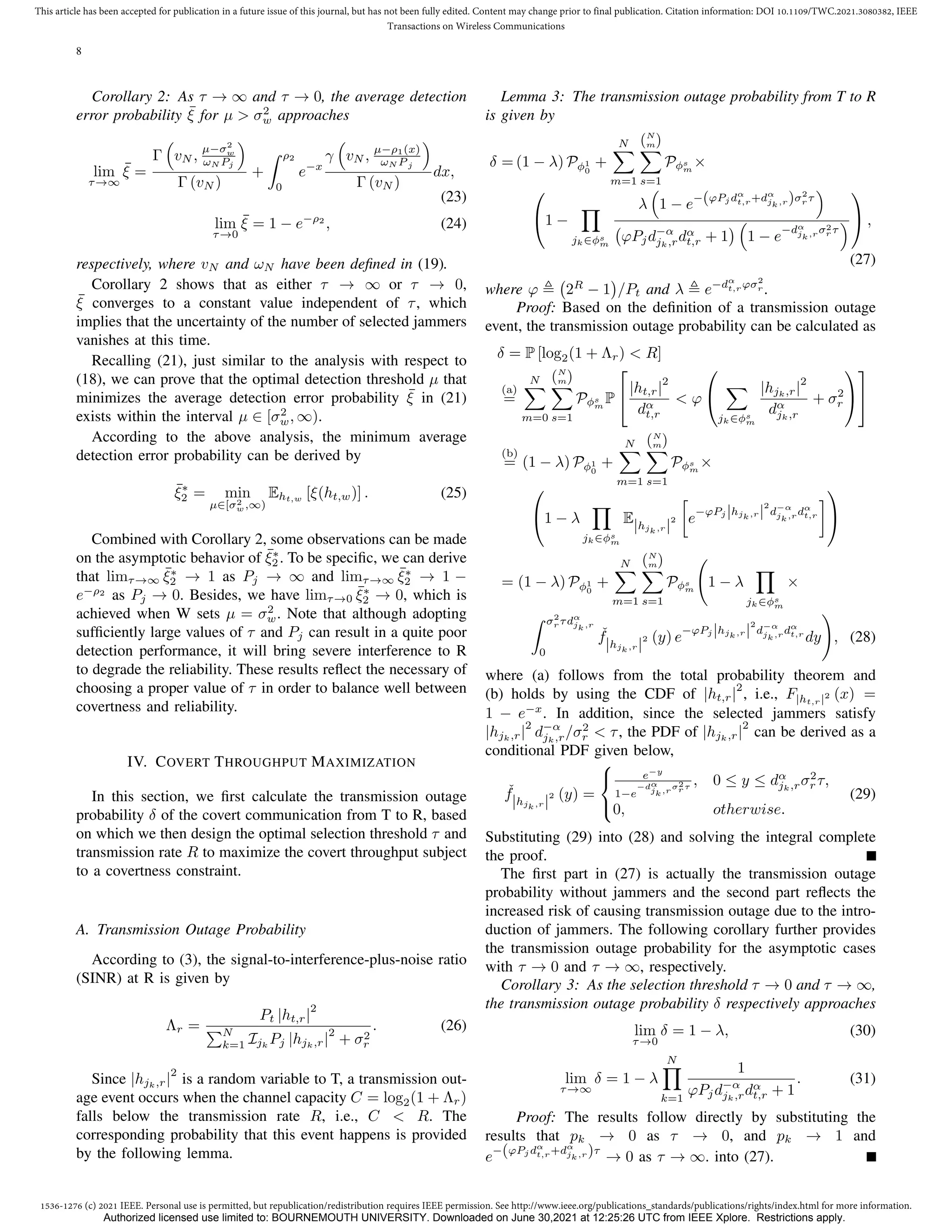 1536-1276 (c) 2021 IEEE. Personal use is permitted, but republication/redistribution requires IEEE permission. See http://www.ieee.org/publications_standards/publications/rights/index.html for more information.
This article has been accepted for publication in a future issue of this journal, but has not been fully edited. Content may change prior to final publication. Citation information: DOI 10.1109/TWC.2021.3080382, IEEE
Transactions on Wireless Communications
8
Corollary 2: As τ → ∞ and τ → 0, the average detection
error probability ¯
ξ for µ  σ2
w approaches
lim
τ→∞
¯
ξ =
Γ

vN ,
µ−σ2
w
ωN Pj

Γ (vN )
+
Z ρ2
0
e−x
γ

vN , µ−ρ1(x)
ωN P j

Γ (vN )
dx,
(23)
lim
τ→0
¯
ξ = 1 − e−ρ2
, (24)
respectively, where vN and ωN have been defined in (19).
Corollary 2 shows that as either τ → ∞ or τ → 0,
¯
ξ converges to a constant value independent of τ, which
implies that the uncertainty of the number of selected jammers
vanishes at this time.
Recalling (21), just similar to the analysis with respect to
(18), we can prove that the optimal detection threshold µ that
minimizes the average detection error probability ¯
ξ in (21)
exists within the interval µ ∈ [σ2
w, ∞).
According to the above analysis, the minimum average
detection error probability can be derived by
¯
ξ∗
2 = min
µ∈[σ2
w,∞)
Eht,w [ξ(ht,w)] . (25)
Combined with Corollary 2, some observations can be made
on the asymptotic behavior of ¯
ξ∗
2 . To be specific, we can derive
that limτ→∞
¯
ξ∗
2 → 1 as Pj → ∞ and limτ→∞
¯
ξ∗
2 → 1 −
e−ρ2
as Pj → 0. Besides, we have limτ→0
¯
ξ∗
2 → 0, which is
achieved when W sets µ = σ2
w. Note that although adopting
sufficiently large values of τ and Pj can result in a quite poor
detection performance, it will bring severe interference to R
to degrade the reliability. These results reflect the necessary of
choosing a proper value of τ in order to balance well between
covertness and reliability.
IV. COVERT THROUGHPUT MAXIMIZATION
In this section, we first calculate the transmission outage
probability δ of the covert communication from T to R, based
on which we then design the optimal selection threshold τ and
transmission rate R to maximize the covert throughput subject
to a covertness constraint.
A. Transmission Outage Probability
According to (3), the signal-to-interference-plus-noise ratio
(SINR) at R is given by
Λr =
Pt |ht,r|
2
PN
k=1 Ijk
Pj |hjk,r|
2
+ σ2
r
. (26)
Since |hjk,r|
2
is a random variable to T, a transmission out-
age event occurs when the channel capacity C = log2(1 + Λr)
falls below the transmission rate R, i.e., C  R. The
corresponding probability that this event happens is provided
by the following lemma.
Lemma 3: The transmission outage probability from T to R
is given by
δ = (1 − λ) Pφ1
0
+
N
X
m=1
(N
m)
X
s=1
Pφs
m
×

1 −
Y
jk∈φs
m
λ

1 − e−(ϕPj dα
t,r+dα
jk,r)σ2
r τ

ϕPjd−α
jk,rdα
t,r + 1
 
1 − e
−dα
jk,rσ2
r τ


 ,
(27)
where ϕ , 2R
− 1

/Pt and λ , e−dα
t,rϕσ2
r .
Proof: Based on the definition of a transmission outage
event, the transmission outage probability can be calculated as
δ = P [log2(1 + Λr)  R]
(a)
=
N
X
m=0
(N
m)
X
s=1
Pφs
m
P

|ht,r|
2
dα
t,r
 ϕ


X
jk∈φs
m
|hjk,r|
2
dα
jk,r
+ σ2
r




(b)
= (1 − λ) Pφ1
0
+
N
X
m=1
(N
m)
X
s=1
Pφs
m
×

1 − λ
Y
jk∈φs
m
E|hjk,r|
2

e
−ϕPj |hjk,r|
2
d−α
jk,rdα
t,r



= (1 − λ) Pφ1
0
+
N
X
m=1
(N
m)
X
s=1
Pφs
m
1 − λ
Y
jk∈φs
m
×
Z σ2
r τdα
jk,r
0
ˇ
f|hjk,r|
2 (y) e
−ϕPj |hjk,r|
2
d−α
jk,rdα
t,r
dy
!
, (28)
where (a) follows from the total probability theorem and
(b) holds by using the CDF of |ht,r|
2
, i.e., F|ht,r|2 (x) =
1 − e−x
. In addition, since the selected jammers satisfy
|hjk,r|
2
d−α
jk,r/σ2
r  τ, the PDF of |hjk,r|
2
can be derived as a
conditional PDF given below,
ˇ
f|hjk,r|
2 (y) =



e−y
1−e
−dα
jk,r
σ2
rτ
, 0 ≤ y ≤ dα
jk,rσ2
r τ,
0, otherwise.
(29)
Substituting (29) into (28) and solving the integral complete
the proof.
The first part in (27) is actually the transmission outage
probability without jammers and the second part reflects the
increased risk of causing transmission outage due to the intro-
duction of jammers. The following corollary further provides
the transmission outage probability for the asymptotic cases
with τ → 0 and τ → ∞, respectively.
Corollary 3: As the selection threshold τ → 0 and τ → ∞,
the transmission outage probability δ respectively approaches
lim
τ→0
δ = 1 − λ, (30)
lim
τ→∞
δ = 1 − λ
N
Y
k=1
1
ϕPjd−α
jk,rdα
t,r + 1
. (31)
Proof: The results follow directly by substituting the
results that pk → 0 as τ → 0, and pk → 1 and
e−(ϕPj dα
t,r+dα
jk,r)τ
→ 0 as τ → ∞. into (27).
Authorized licensed use limited to: BOURNEMOUTH UNIVERSITY. Downloaded on June 30,2021 at 12:25:26 UTC from IEEE Xplore. Restrictions apply.
 