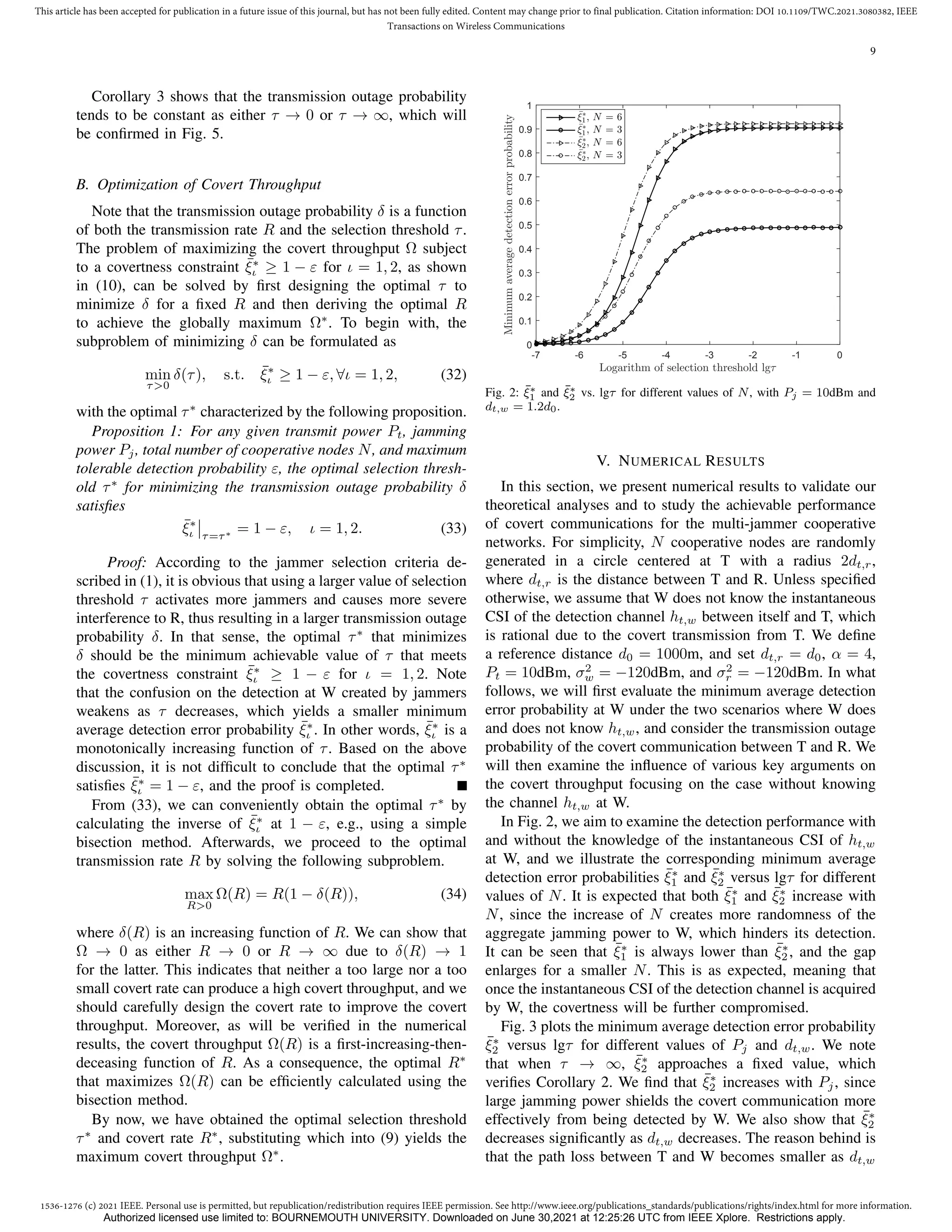 1536-1276 (c) 2021 IEEE. Personal use is permitted, but republication/redistribution requires IEEE permission. See http://www.ieee.org/publications_standards/publications/rights/index.html for more information.
This article has been accepted for publication in a future issue of this journal, but has not been fully edited. Content may change prior to final publication. Citation information: DOI 10.1109/TWC.2021.3080382, IEEE
Transactions on Wireless Communications
9
Corollary 3 shows that the transmission outage probability
tends to be constant as either τ → 0 or τ → ∞, which will
be confirmed in Fig. 5.
B. Optimization of Covert Throughput
Note that the transmission outage probability δ is a function
of both the transmission rate R and the selection threshold τ.
The problem of maximizing the covert throughput Ω subject
to a covertness constraint ¯
ξ∗
ι ≥ 1 − ε for ι = 1, 2, as shown
in (10), can be solved by first designing the optimal τ to
minimize δ for a fixed R and then deriving the optimal R
to achieve the globally maximum Ω∗
. To begin with, the
subproblem of minimizing δ can be formulated as
min
τ0
δ(τ), s.t. ¯
ξ∗
ι ≥ 1 − ε, ∀ι = 1, 2, (32)
with the optimal τ∗
characterized by the following proposition.
Proposition 1: For any given transmit power Pt, jamming
power Pj, total number of cooperative nodes N, and maximum
tolerable detection probability ε, the optimal selection thresh-
old τ∗
for minimizing the transmission outage probability δ
satisfies
¯
ξ∗
ι τ=τ∗ = 1 − ε, ι = 1, 2. (33)
Proof: According to the jammer selection criteria de-
scribed in (1), it is obvious that using a larger value of selection
threshold τ activates more jammers and causes more severe
interference to R, thus resulting in a larger transmission outage
probability δ. In that sense, the optimal τ∗
that minimizes
δ should be the minimum achievable value of τ that meets
the covertness constraint ¯
ξ∗
ι ≥ 1 − ε for ι = 1, 2. Note
that the confusion on the detection at W created by jammers
weakens as τ decreases, which yields a smaller minimum
average detection error probability ¯
ξ∗
ι . In other words, ¯
ξ∗
ι is a
monotonically increasing function of τ. Based on the above
discussion, it is not difficult to conclude that the optimal τ∗
satisfies ¯
ξ∗
ι = 1 − ε, and the proof is completed.
From (33), we can conveniently obtain the optimal τ∗
by
calculating the inverse of ¯
ξ∗
ι at 1 − ε, e.g., using a simple
bisection method. Afterwards, we proceed to the optimal
transmission rate R by solving the following subproblem.
max
R0
Ω(R) = R(1 − δ(R)), (34)
where δ(R) is an increasing function of R. We can show that
Ω → 0 as either R → 0 or R → ∞ due to δ(R) → 1
for the latter. This indicates that neither a too large nor a too
small covert rate can produce a high covert throughput, and we
should carefully design the covert rate to improve the covert
throughput. Moreover, as will be verified in the numerical
results, the covert throughput Ω(R) is a first-increasing-then-
deceasing function of R. As a consequence, the optimal R∗
that maximizes Ω(R) can be efficiently calculated using the
bisection method.
By now, we have obtained the optimal selection threshold
τ∗
and covert rate R∗
, substituting which into (9) yields the
maximum covert throughput Ω∗
.
Logarithm of selection threshold lgτ
-7 -6 -5 -4 -3 -2 -1 0
Minimum
average
detection
error
probability
0
0.1
0.2
0.3
0.4
0.5
0.6
0.7
0.8
0.9
1
¯
ξ∗
1, N = 6
¯
ξ∗
1, N = 3
¯
ξ∗
2, N = 6
¯
ξ∗
2, N = 3
Fig. 2: ξ̄∗
1 and ξ̄∗
2 vs. lgτ for different values of N, with Pj = 10dBm and
dt,w = 1.2d0.
V. NUMERICAL RESULTS
In this section, we present numerical results to validate our
theoretical analyses and to study the achievable performance
of covert communications for the multi-jammer cooperative
networks. For simplicity, N cooperative nodes are randomly
generated in a circle centered at T with a radius 2dt,r,
where dt,r is the distance between T and R. Unless specified
otherwise, we assume that W does not know the instantaneous
CSI of the detection channel ht,w between itself and T, which
is rational due to the covert transmission from T. We define
a reference distance d0 = 1000m, and set dt,r = d0, α = 4,
Pt = 10dBm, σ2
w = −120dBm, and σ2
r = −120dBm. In what
follows, we will first evaluate the minimum average detection
error probability at W under the two scenarios where W does
and does not know ht,w, and consider the transmission outage
probability of the covert communication between T and R. We
will then examine the influence of various key arguments on
the covert throughput focusing on the case without knowing
the channel ht,w at W.
In Fig. 2, we aim to examine the detection performance with
and without the knowledge of the instantaneous CSI of ht,w
at W, and we illustrate the corresponding minimum average
detection error probabilities ¯
ξ∗
1 and ¯
ξ∗
2 versus lgτ for different
values of N. It is expected that both ¯
ξ∗
1 and ¯
ξ∗
2 increase with
N, since the increase of N creates more randomness of the
aggregate jamming power to W, which hinders its detection.
It can be seen that ¯
ξ∗
1 is always lower than ¯
ξ∗
2 , and the gap
enlarges for a smaller N. This is as expected, meaning that
once the instantaneous CSI of the detection channel is acquired
by W, the covertness will be further compromised.
Fig. 3 plots the minimum average detection error probability
¯
ξ∗
2 versus lgτ for different values of Pj and dt,w. We note
that when τ → ∞, ¯
ξ∗
2 approaches a fixed value, which
verifies Corollary 2. We find that ¯
ξ∗
2 increases with Pj, since
large jamming power shields the covert communication more
effectively from being detected by W. We also show that ¯
ξ∗
2
decreases significantly as dt,w decreases. The reason behind is
that the path loss between T and W becomes smaller as dt,w
Authorized licensed use limited to: BOURNEMOUTH UNIVERSITY. Downloaded on June 30,2021 at 12:25:26 UTC from IEEE Xplore. Restrictions apply.
 
