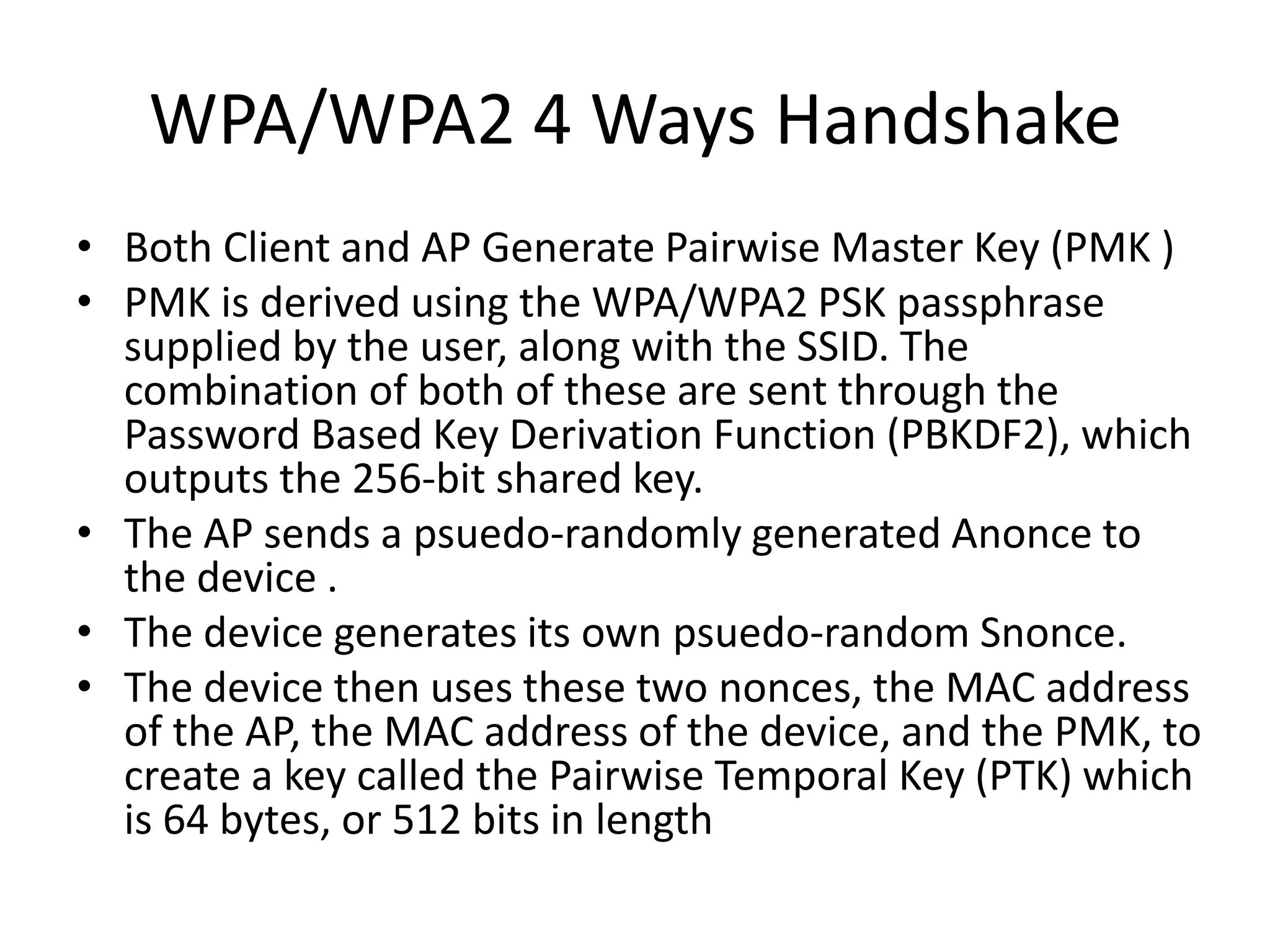 WPA/WPA2 4 Ways Handshake
• Both Client and AP Generate Pairwise Master Key (PMK )
• PMK is derived using the WPA/WPA2 PSK passphrase
supplied by the user, along with the SSID. The
combination of both of these are sent through the
Password Based Key Derivation Function (PBKDF2), which
outputs the 256-bit shared key.
• The AP sends a psuedo-randomly generated Anonce to
the device .
• The device generates its own psuedo-random Snonce.
• The device then uses these two nonces, the MAC address
of the AP, the MAC address of the device, and the PMK, to
create a key called the Pairwise Temporal Key (PTK) which
is 64 bytes, or 512 bits in length
 