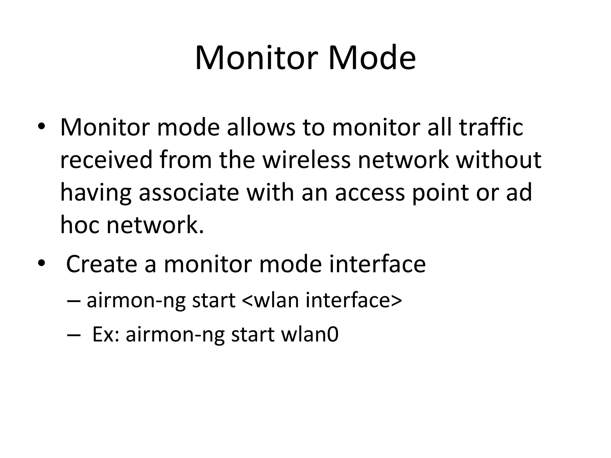Monitor Mode
• Monitor mode allows to monitor all traffic
received from the wireless network without
having associate with an access point or ad
hoc network.
• Create a monitor mode interface
– airmon-ng start <wlan interface>
– Ex: airmon-ng start wlan0
 