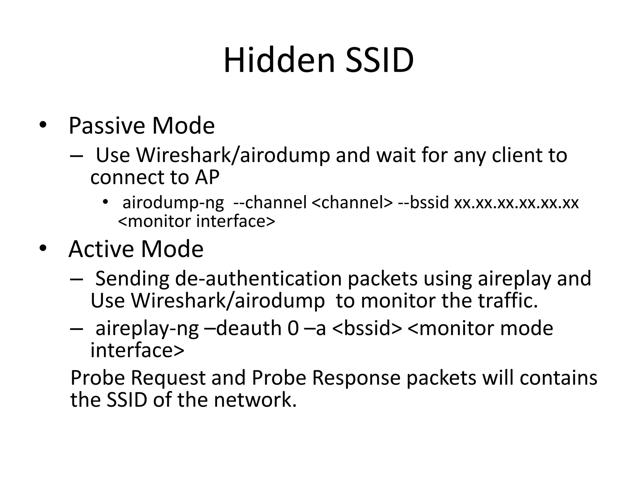 Hidden SSID
• Passive Mode
– Use Wireshark/airodump and wait for any client to
connect to AP
• airodump-ng --channel <channel> --bssid xx.xx.xx.xx.xx.xx
<monitor interface>
• Active Mode
– Sending de-authentication packets using aireplay and
Use Wireshark/airodump to monitor the traffic.
– aireplay-ng –deauth 0 –a <bssid> <monitor mode
interface>
Probe Request and Probe Response packets will contains
the SSID of the network.
 
