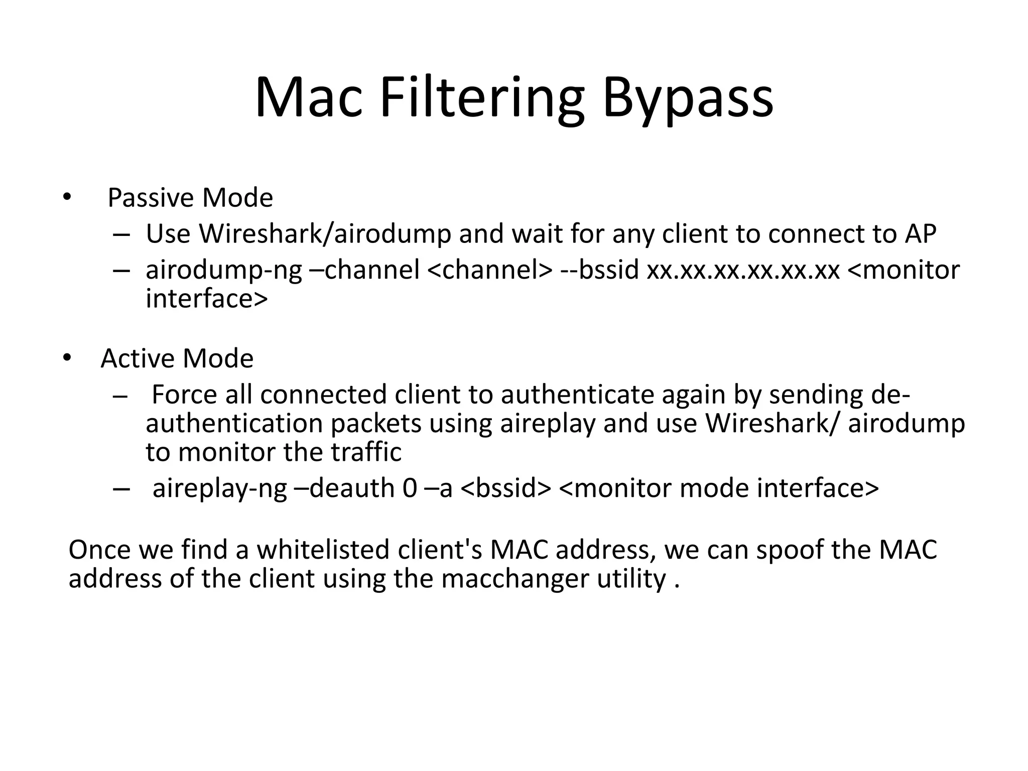 Mac Filtering Bypass
• Passive Mode
– Use Wireshark/airodump and wait for any client to connect to AP
– airodump-ng –channel <channel> --bssid xx.xx.xx.xx.xx.xx <monitor
interface>
• Active Mode
– Force all connected client to authenticate again by sending de-
authentication packets using aireplay and use Wireshark/ airodump
to monitor the traffic
– aireplay-ng –deauth 0 –a <bssid> <monitor mode interface>
Once we find a whitelisted client's MAC address, we can spoof the MAC
address of the client using the macchanger utility .
 